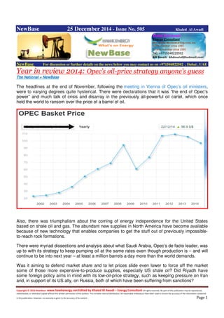 Copyright © 2014 NewBase www.hawkenergy.net Edited by Khaled Al Awadi – Energy Consultant All rights reserved. No part of this publication may be reproduced,
redistributed, or otherwise copied without the written permission of the authors. This includes internal distribution. All reasonable endeavours have been used to ensure the accuracy of the information contained
in this publication. However, no warranty is given to the accuracy of its content . Page 1
NewBase 25 December 2014 - Issue No. 505 Khaled Al Awadi
NewBase For discussion or further details on the news below you may contact us on +971504822502 , Dubai , UAE
Year in review 2014: Opec’s oil-price strategy anyone’s guess
The National + NewBase
The headlines at the end of November, following the meeting in Vienna of Opec’s oil ministers,
were to varying degrees quite hysterical. There were declarations that it was “the end of Opec’s
power” and much talk of crisis and disarray in the previously all-powerful oil cartel, which once
held the world to ransom over the price of a barrel of oil.
Also, there was triumphalism about the coming of energy independence for the United States
based on shale oil and gas. The abundant new supplies in North America have become available
because of new technology that enables companies to get the stuff out of previously impossible-
to-reach rock formations.
There were myriad dissections and analysis about what Saudi Arabia, Opec’s de facto leader, was
up to with its strategy to keep pumping oil at the same rates even though production is – and will
continue to be into next year – at least a million barrels a day more than the world demands.
Was it aiming to defend market share and to let prices slide even lower to force off the market
some of those more expensive-to-produce supplies, especially US shale oil? Did Riyadh have
some foreign policy aims in mind with its low-oil-price strategy, such as keeping pressure on Iran
and, in support of its US ally, on Russia, both of which have been suffering from sanctions?
 