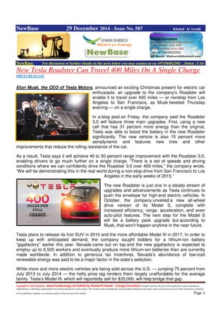 Copyright © 2014 NewBase www.hawkenergy.net Edited by Khaled Al Awadi – Energy Consultant All rights reserved. No part of this publication may be reproduced,
redistributed, or otherwise copied without the written permission of the authors. This includes internal distribution. All reasonable endeavours have been used to ensure the accuracy of the information contained
in this publication. However, no warranty is given to the accuracy of its content . Page 1
NewBase 29 December 2014 - Issue No. 507 Khaled Al Awadi
NewBase For discussion or further details on the news below you may contact us on +971504822502 , Dubai , UAE
New Tesla Roadster Can Travel 400 Miles On A Single Charge
PRESS RELEASE
Elon Musk, the CEO of Tesla Motors, announced an exciting Christmas present for electric car
enthusiasts: an upgrade to the company’s Roadster will
enable it to travel over 400 miles — or nonstop from Los
Angeles to San Francisco, as Musk tweeted Thursday
evening — on a single charge.
In a blog post on Friday, the company said the Roadster
3.0 will feature three main upgrades. First, using a new
cell that has 31 percent more energy than the original,
Tesla was able to boost the battery in the new Roadster
significantly. The new vehicle is also 15 percent more
aerodynamic and features new tires and other
improvements that reduce the rolling resistance of the car.
As a result, Tesla says it will achieve 40 to 50 percent range improvement with the Roadster 3.0,
enabling drivers to go much further on a single charge. “There is a set of speeds and driving
conditions where we can confidently drive the Roadster 3.0 over 400 miles,” the company wrote.
“We will be demonstrating this in the real world during a non-stop drive from San Francisco to Los
Angeles in the early weeks of 2015.”
The new Roadster is just one in a steady stream of
upgrades and advancements as Tesla continues to
push the envelope for high-end electric vehicles. In
October, the company unveiled a new all-wheel
drive version of its Model S, complete with
increased efficiency, range, acceleration, and even
auto-pilot features. The next step for the Model S
will be a battery pack upgrade but according to
Musk, that won’t happen anytime in the near future.
Tesla plans to release its first SUV in 2015 and the more affordable Model III in 2017. In order to
keep up with anticipated demand, the company sought bidders for a lithium-ion battery
“gigafactory” earlier this year. Nevada came out on top and the new gigafactory is expected to
employ up to 6,500 workers and eventually produce more lithium-ion batteries than are currently
made worldwide. In addition to generous tax incentives, Nevada’s abundance of low-cost
renewable energy was said to be a major factor in the state’s selection.
While more and more electric vehicles are being sold across the U.S. — jumping 75 percent from
July 2013 to July 2014 — the hefty price tag renders them largely unaffordable for the average
family. Tesla’s Model III, which will reportedly sell for $35,000, will help bridge that gap.
 