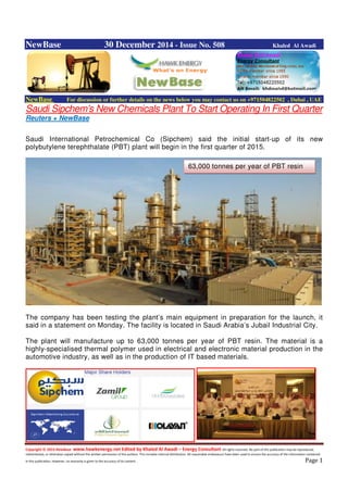 Copyright © 2014 NewBase www.hawkenergy.net Edited by Khaled Al Awadi – Energy Consultant All rights reserved. No part of this publication may be reproduced,
redistributed, or otherwise copied without the written permission of the authors. This includes internal distribution. All reasonable endeavours have been used to ensure the accuracy of the information contained
in this publication. However, no warranty is given to the accuracy of its content . Page 1
NewBase 30 December 2014 - Issue No. 508 Khaled Al Awadi
NewBase For discussion or further details on the news below you may contact us on +971504822502 , Dubai , UAE
Saudi Sipchem’s New Chemicals Plant To Start Operating In First Quarter
Reuters + NewBase
Saudi International Petrochemical Co (Sipchem) said the initial start-up of its new
polybutylene terephthalate (PBT) plant will begin in the first quarter of 2015.
The company has been testing the plant’s main equipment in preparation for the launch, it
said in a statement on Monday. The facility is located in Saudi Arabia’s Jubail Industrial City.
The plant will manufacture up to 63,000 tonnes per year of PBT resin. The material is a
highly-specialised thermal polymer used in electrical and electronic material production in the
automotive industry, as well as in the production of IT based materials.
63,000 tonnes per year of PBT resin
 