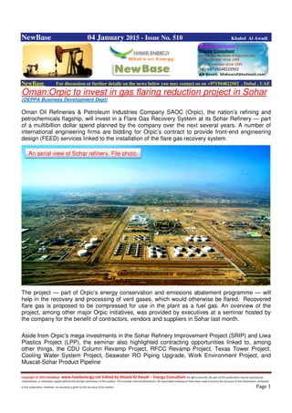 Copyright © 2014 NewBase www.hawkenergy.net Edited by Khaled Al Awadi – Energy Consultant All rights reserved. No part of this publication may be reproduced,
redistributed, or otherwise copied without the written permission of the authors. This includes internal distribution. All reasonable endeavours have been used to ensure the accuracy of the information contained
in this publication. However, no warranty is given to the accuracy of its content . Page 1
NewBase 04 January 2015 - Issue No. 510 Khaled Al Awadi
NewBase For discussion or further details on the news below you may contact us on +971504822502 , Dubai , UAE
Oman:Orpic to invest in gas flaring reduction project in Sohar
(OEPPA Business Development Dept)
Oman Oil Refineries & Petroleum Industries Company SAOC (Orpic), the nation’s refining and
petrochemicals flagship, will invest in a Flare Gas Recovery System at its Sohar Refinery — part
of a multibillion dollar spend planned by the company over the next several years. A number of
international engineering firms are bidding for Orpic’s contract to provide front-end engineering
design (FEED) services linked to the installation of the flare gas recovery system.
The project — part of Orpic’s energy conservation and emissions abatement programme — will
help in the recovery and processing of vent gases, which would otherwise be flared. Recovered
flare gas is proposed to be compressed for use in the plant as a fuel gas. An overview of the
project, among other major Orpic initiatives, was provided by executives at a seminar hosted by
the company for the benefit of contractors, vendors and suppliers in Sohar last month.
Aside from Orpic’s mega investments in the Sohar Refinery Improvement Project (SRIP) and Liwa
Plastics Project (LPP), the seminar also highlighted contracting opportunities linked to, among
other things, the CDU Column Revamp Project, RFCC Revamp Project, Texas Tower Project,
Cooling Water System Project, Seawater RO Piping Upgrade, Work Environment Project, and
Muscat-Sohar Product Pipeline
An aerial view of Sohar refinery. File photo
 