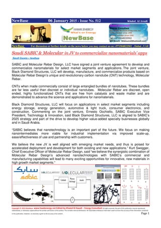 Copyright © 2014 NewBase www.hawkenergy.net Edited by Khaled Al Awadi – Energy Consultant All rights reserved. No part of this publication may be reproduced,
redistributed, or otherwise copied without the written permission of the authors. This includes internal distribution. All reasonable endeavours have been used to ensure the accuracy of the information contained
in this publication. However, no warranty is given to the accuracy of its content . Page 1
NewBase 06 January 2015 - Issue No. 512 Khaled Al Awadi
NewBase For discussion or further details on the news below you may contact us on +971504822502 , Dubai , UAE
Saudi SABIC & Molecular in JV to commercialize nanomaterials’ apps
Saudi Gazette + NewBase
SABIC and Molecular Rebar Design, LLC have signed a joint venture agreement to develop and
commercialize nanomaterials for select market segments and applications. The joint venture,
Black Diamond Structures, LLC will develop, manufacture, and commercialize products based on
Molecular Rebar Design’s unique and revolutionary carbon nanotube (CNT) technology, Molecular
Rebar.
CNTs when made commercially consist of large entangled bundles of nanotubes. These bundles
are far less useful than discreet or individual nanotubes. Molecular Rebar are discreet, open
ended, highly functionalized CNTs that are free from catalysts and waste matter and are
demonstrated to advance the science and applications for nanomaterials.
Black Diamond Structures, LLC will focus on applications in select market segments including
energy storage, energy generation, automotive & light truck, consumer electronics, and
construction. Commenting on the joint venture, Ernesto Occhiello, SABIC Executive Vice
President, Technology & Innovation, said Black Diamond Structures, LLC is aligned to SABIC’s
2025 strategy and part of the drive to develop higher value-added specialty businesses globally
and in Saudi Arabia.
“SABIC believes that nanotechnology is an important part of the future. We focus on making
nanointermediates more viable for industrial implementation via improved scale-up,
ease/effectiveness of use and partnership with customers.
We believe the new JV is well aligned with emerging market needs, and thus is poised for
accelerated deployment and development for both existing and new applications.” Kurt Swogger,
Chief Executive Officer of Molecular Rebar Design, said “we believe the synergistic combination of
Molecular Rebar Design’s advanced nanotechnologies with SABIC’s commercial and
manufacturing capabilities will lead to many exciting opportunities for innovative, new materials in
high growth market segments.”
 
