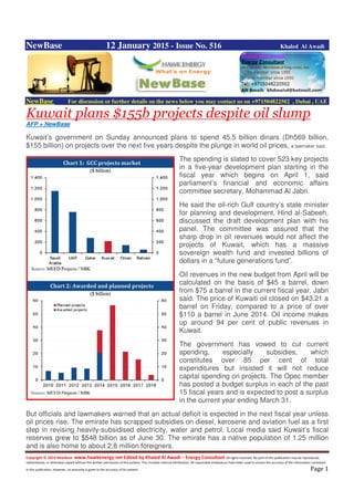 Copyright © 2014 NewBase www.hawkenergy.net Edited by Khaled Al Awadi – Energy Consultant All rights reserved. No part of this publication may be reproduced,
redistributed, or otherwise copied without the written permission of the authors. This includes internal distribution. All reasonable endeavours have been used to ensure the accuracy of the information contained
in this publication. However, no warranty is given to the accuracy of its content . Page 1
NewBase 12 January 2015 - Issue No. 516 Khaled Al Awadi
NewBase For discussion or further details on the news below you may contact us on +971504822502 , Dubai , UAE
Kuwait plans $155b projects despite oil slump
AFP + NewBase
Kuwait’s government on Sunday announced plans to spend 45.5 billion dinars (Dh569 billion,
$155 billion) on projects over the next five years despite the plunge in world oil prices, a lawmaker said.
The spending is slated to cover 523 key projects
in a five-year development plan starting in the
fiscal year which begins on April 1, said
parliament’s financial and economic affairs
committee secretary, Mohammad Al Jabri.
He said the oil-rich Gulf country’s state minister
for planning and development, Hind al-Sabeeh,
discussed the draft development plan with his
panel. The committee was assured that the
sharp drop in oil revenues would not affect the
projects of Kuwait, which has a massive
sovereign wealth fund and invested billions of
dollars in a “future generations fund”.
Oil revenues in the new budget from April will be
calculated on the basis of $45 a barrel, down
from $75 a barrel in the current fiscal year, Jabri
said. The price of Kuwaiti oil closed on $43.21 a
barrel on Friday, compared to a price of over
$110 a barrel in June 2014. Oil income makes
up around 94 per cent of public revenues in
Kuwait.
The government has vowed to cut current
spending, especially subsidies, which
constitutes over 85 per cent of total
expenditures but insisted it will not reduce
capital spending on projects. The Opec member
has posted a budget surplus in each of the past
15 fiscal years and is expected to post a surplus
in the current year ending March 31.
But officials and lawmakers warned that an actual deficit is expected in the next fiscal year unless
oil prices rise. The emirate has scrapped subsidies on diesel, kerosene and aviation fuel as a first
step in revising heavily-subsidised electricity, water and petrol. Local media said Kuwait’s fiscal
reserves grew to $548 billion as of June 30. The emirate has a native population of 1.25 million
and is also home to about 2.8 million foreigners.
 
