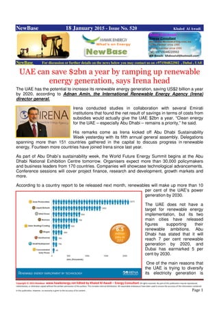 Copyright © 2014 NewBase www.hawkenergy.net Edited by Khaled Al Awadi – Energy Consultant All rights reserved. No part of this publication may be reproduced,
redistributed, or otherwise copied without the written permission of the authors. This includes internal distribution. All reasonable endeavours have been used to ensure the accuracy of the information contained
in this publication. However, no warranty is given to the accuracy of its content . Page 1
NewBase 18 January 2015 - Issue No. 520 Khaled Al Awadi
NewBase For discussion or further details on the news below you may contact us on +971504822502 , Dubai , UAE
UAE can save $2bn a year by ramping up renewable
energy generation, says Irena head
The UAE has the potential to increase its renewable energy generation, saving US$2 billion a year
by 2020, according to Adnan Amin, the International Renewable Energy Agency (Irena)
director general.
Irena conducted studies in collaboration with several Emirati
institutions that found the net result of savings in terms of costs from
subsidies would actually give the UAE $2bn a year. “Clean energy
for the UAE – especially Abu Dhabi – remains a priority,” he said.
His remarks come as Irena kicked off Abu Dhabi Sustainability
Week yesterday with its fifth annual general assembly. Delegations
spanning more than 151 countries gathered in the capital to discuss progress in renewable
energy. Fourteen more countries have joined Irena since last year.
As part of Abu Dhabi’s sustainability week, the World Future Energy Summit begins at the Abu
Dhabi National Exhibition Centre tomorrow. Organisers expect more than 30,000 policymakers
and business leaders from 170 countries. Companies will showcase technological advancements.
Conference sessions will cover project finance, research and development, growth markets and
more.
According to a country report to be released next month, renewables will make up more than 10
per cent of the UAE’s power
generation by 2030.
The UAE does not have a
target for renewable energy
implementation, but its two
main cities have released
figures supporting their
renewable ambitions. Abu
Dhabi has stated that it will
reach 7 per cent renewable
generation by 2020, and
Dubai has earmarked 5 per
cent by 2030.
One of the main reasons that
the UAE is trying to diversify
its electricity generation is
 