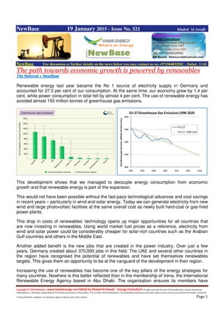 Copyright © 2014 NewBase www.hawkenergy.net Edited by Khaled Al Awadi – Energy Consultant All rights reserved. No part of this publication may be reproduced,
redistributed, or otherwise copied without the written permission of the authors. This includes internal distribution. All reasonable endeavours have been used to ensure the accuracy of the information contained
in this publication. However, no warranty is given to the accuracy of its content . Page 1
NewBase 19 January 2015 - Issue No. 521 Khaled Al Awadi
NewBase For discussion or further details on the news below you may contact us on +971504822502 , Dubai , UAE
The path towards economic growth is powered by renewables
The National + NewBase
Renewable energy last year became the No 1 source of electricity supply in Germany and
accounted for 27.3 per cent of our consumption. At the same time, our economy grew by 1.4 per
cent, while power consumption in total fell by almost 4 per cent. The use of renewable energy has
avoided almost 150 million tonnes of greenhouse gas emissions.
This development shows that we managed to decouple energy consumption from economic
growth and that renewable energy is part of the expansion.
This would not have been possible without the fast-pace technological advances and cost savings
in recent years – particularly in wind and solar energy. Today we can generate electricity from new
wind and large photovoltaic facilities at the same overall cost as newly built hard-coal or gas-fired
power plants.
This drop in costs of renewables’ technology opens up major opportunities for all countries that
are now investing in renewables. Using world market fuel prices as a reference, electricity from
wind and solar power could be considerably cheaper for solar-rich countries such as the Arabian
Gulf countries and others in the Middle East.
Another added benefit is the new jobs that are created in the power industry. Over just a few
years, Germany created about 370,000 jobs in this field. The UAE and several other countries in
the region have recognised the potential of renewables and have set themselves renewables
targets. This gives them an opportunity to be at the vanguard of the development in their region.
Increasing the use of renewables has become one of the key pillars of the energy strategies for
many countries. Nowhere is this better reflected than in the membership of Irena, the International
Renewable Energy Agency based in Abu Dhabi. The organisation ensures its members have
 
