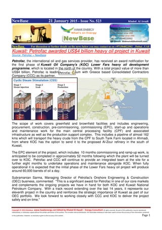 Copyright © 2014 NewBase www.hawkenergy.net Edited by Khaled Al Awadi – Energy Consultant All rights reserved. No part of this publication may be reproduced,
redistributed, or otherwise copied without the written permission of the authors. This includes internal distribution. All reasonable endeavours have been used to ensure the accuracy of the information contained
in this publication. However, no warranty is given to the accuracy of its content . Page 1
NewBase 21 January 2015 - Issue No. 523 Khaled Al Awadi
NewBase For discussion or further details on the news below you may contact us on +971504822502 , Dubai , UAE
Kuwait: Petrofac awarded US$4 billion heavy oil project in Kuwait
Source: Petrofac + NewBase
Petrofac, the international oil and gas services provider, has received an award notification for
the first phase of Kuwait Oil Company's (KOC) Lower Fars heavy oil development
programme, which is located in the north of the country. With a total project value of more than
US$4 billion, Petrofac is leading a consortium with Greece based Consolidated Contractors
Company (CCC) as its partner.
The scope of work covers greenfield and brownfield facilities and includes engineering,
procurement, construction, pre-commissioning, commissioning (EPC), start-up and operations
and maintenance work for the main central processing facility (CPF) and associated
infrastructure as well as the production support complex. This includes a pipeline of almost 162
kms which will transport the heavy crude from the CPF to South Tank Farm located in Ahmadi,
from where KOC has the option to send it to the proposed Al-Zour refinery in the south of
Kuwait.
The EPC element of the project, which includes 10 months commissioning and ramp-up work, is
anticipated to be completed in approximately 52 months following which the plant will be turned
over to KOC. Petrofac and CCC will continue to provide an integrated team at the site for a
further eight months to undertake operations and maintenance alongside KOC. When fully
operational it is expected that the initial phase of the Lower Fars heavy oil project will produce
around 60,000 barrels of oil a day.
Subramanian Sarma, Managing Director of Petrofac's Onshore Engineering & Construction
(OEC) business, commented: "This is a significant award for Petrofac in one of our core markets
and complements the ongoing projects we have in hand for both KOC and Kuwait National
Petroleum Company. With a track record extending over the last 14 years, it represents our
eleventh project in the country and reinforces the strategic importance of Kuwait as part of our
OEC portfolio. We look forward to working closely with CCC and KOC to deliver the project
safely and on time."
 