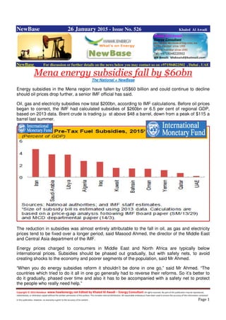 Copyright © 2014 NewBase www.hawkenergy.net Edited by Khaled Al Awadi – Energy Consultant All rights reserved. No part of this publication may be reproduced,
redistributed, or otherwise copied without the written permission of the authors. This includes internal distribution. All reasonable endeavours have been used to ensure the accuracy of the information contained
in this publication. However, no warranty is given to the accuracy of its content . Page 1
NewBase 26 January 2015 - Issue No. 526 Khaled Al Awadi
NewBase For discussion or further details on the news below you may contact us on +971504822502 , Dubai , UAE
Mena energy subsidies fall by $60bn
The National + NewBase
Energy subsidies in the Mena region have fallen by US$60 billion and could continue to decline
should oil prices drop further, a senior IMF official has said.
Oil, gas and electricity subsidies now total $200bn, according to IMF calculations. Before oil prices
began to correct, the IMF had calculated subsidies of $260bn or 6.5 per cent of regional GDP,
based on 2013 data. Brent crude is trading ju st above $48 a barrel, down from a peak of $115 a
barrel last summer.
The reduction in subsidies was almost entirely attributable to the fall in oil, as gas and electricity
prices tend to be fixed over a longer period, said Masood Ahmed, the director of the Middle East
and Central Asia department of the IMF.
Energy prices charged to consumers in Middle East and North Africa are typically below
international prices. Subsidies should be phased out gradually, but with safety nets, to avoid
creating shocks to the economy and poorer segments of the population, said Mr Ahmed.
“When you do energy subsidies reform it shouldn’t be done in one go,” said Mr Ahmed. “The
countries which tried to do it all in one go generally had to reverse their reforms. So it’s better to
do it gradually, phased over time and also it has to be accompanied with a safety net to protect
the people who really need help.”
 