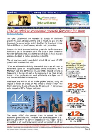 Copyright © 2014 NewBase www.hawkenergy.net Edited by Khaled Al Awadi – Energy Consultant All rights reserved. No part of this publication may be reproduced,
redistributed, or otherwise copied without the written permission of the authors. This includes internal distribution. All reasonable endeavours have been used to ensure the accuracy of the information contained
in this publication. However, no warranty is given to the accuracy of its content . Page 1
NewBase 27 January 2015 - Issue No. 527 Khaled Al Awadi
NewBase For discussion or further details on the news below you may contact us on +971504822502 , Dubai , UAE
UAE to stick to economic growth forecast for now
The National + NewBase
The UAE Government will maintain its outlook for economic
growth this year, at least until the end of March, to give time for
the country’s non-oil sector activity to offset the drop in oil prices,
Sultan Al Mansouri, the Economy Minister, said yesterday .
Last month, Mr Al Mansouri said that growth for the Emirates was
forecast to be 4.5 per cent in 2015. The price of Brent crude has
fallen 50 per cent since June to the lowest levels in more than six
years on the back of higher production in the US.
The oil and gas sector contributed about 64 per cent of UAE
government revenues last year.
“What we will need to do is by the end of March we will need to
review that [figure for ` this year] based on the prices of oil,” Mr Al
Mansouri said at a conference in Abu Dhabi. “Based on what is
happening in the non-oil part of the economy, if we have growth
in that … then maybe we can say it will stay be at 4.5 per cent. If
not, then we will need to review that.”
Last week, the IMF cut its 2015 UAE growth forecast, citing the
impact of lower oil prices on Abu Dhabi’s energy sector. The
UAE’s economy, it said, will grow by 3.5 per cent – 1 percentage
point below the IMF’s October estimate.
The lender HSBC also revised down its outlook for UAE
economic growth this year. The bank now estimates growth of 3.1
per cent, down from 4.9 percent forecast last year. “I don’t have a
crystal ball to tell you that by March we will have growth at 4.5 per
 