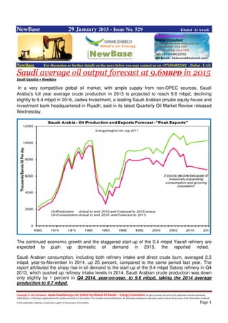 Copyright © 2014 NewBase www.hawkenergy.net Edited by Khaled Al Awadi – Energy Consultant All rights reserved. No part of this publication may be reproduced,
redistributed, or otherwise copied without the written permission of the authors. This includes internal distribution. All reasonable endeavours have been used to ensure the accuracy of the information contained
in this publication. However, no warranty is given to the accuracy of its content . Page 1
NewBase 29 January 2015 - Issue No. 529 Khaled Al Awadi
NewBase For discussion or further details on the news below you may contact us on +971504822502 , Dubai , UAE
Saudi average oil output forecast at 9.6MBPD in 2015
Saudi Gazatte + NewBase
In a very competitive global oil market, with ample supply from non-OPEC sources, Saudi
Arabia’s full year average crude production in 2015 is projected to reach 9.6 mbpd, declining
slightly to 9.4 mbpd in 2016, Jadwa Investment, a leading Saudi Arabian private equity house and
investment bank headquartered in Riyadh, said in its latest Quarterly Oil Market Review released
Wednesday.
The continued economic growth and the staggered start-up of the 0.4 mbpd Yasref refinery are
expected to push up domestic oil demand in 2015, the reported noted.
Saudi Arabian consumption, including both refinery intake and direct crude burn, averaged 2.5
mbpd, year-to-November in 2014, up 25 percent, compared to the same period last year. The
report attributed the sharp rise in oil demand to the start-up of the 0.4 mbpd Satorp refinery in Q4
2013, which pushed up refinery intake levels in 2014. Saudi Arabian crude production was down
only slightly by 1 percent in Q4 2014, year-on-year, to 9.6 mbpd, taking the 2014 average
production to 9.7 mbpd.
 