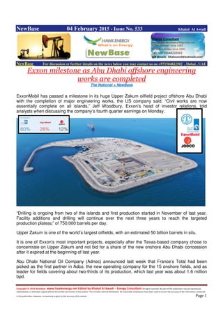 Copyright © 2014 NewBase www.hawkenergy.net Edited by Khaled Al Awadi – Energy Consultant All rights reserved. No part of this publication may be reproduced,
redistributed, or otherwise copied without the written permission of the authors. This includes internal distribution. All reasonable endeavours have been used to ensure the accuracy of the information contained
in this publication. However, no warranty is given to the accuracy of its content . Page 1
NewBase 04 February 2015 - Issue No. 533 Khaled Al Awadi
NewBase For discussion or further details on the news below you may contact us on +971504822502 , Dubai , UAE
Exxon milestone as Abu Dhabi offshore engineering
works are completed
The National + NewBase
ExxonMobil has passed a milestone in its huge Upper Zakum oilfield project offshore Abu Dhabi
with the completion of major engineering works, the US company said. “Civil works are now
essentially complete on all islands,” Jeff Woodbury, Exxon’s head of investor relations, told
analysts when discussing the company’s fourth quarter earnings on Monday.
“Drilling is ongoing from two of the islands and first production started in November of last year.
Facility additions and drilling will continue over the next three years to reach the targeted
production plateau” of 750,000 barrels per day.
Upper Zakum is one of the world’s largest oilfields, with an estimated 50 billion barrels in situ.
It is one of Exxon’s most important projects, especially after the Texas-based company chose to
concentrate on Upper Zakum and not bid for a share of the new onshore Abu Dhabi concession
after it expired at the beginning of last year.
Abu Dhabi National Oil Company (Adnoc) announced last week that France’s Total had been
picked as the first partner in Adco, the new operating company for the 15 onshore fields, and as
leader for fields covering about two-thirds of its production, which last year was about 1.6 million
bpd.
 