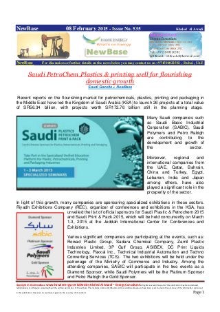 Copyright © 2014 NewBase www.hawkenergy.net Edited by Khaled Al Awadi – Energy Consultant All rights reserved. No part of this publication may be reproduced,
redistributed, or otherwise copied without the written permission of the authors. This includes internal distribution. All reasonable endeavours have been used to ensure the accuracy of the information contained
in this publication. However, no warranty is given to the accuracy of its content . Page 1
NewBase 08 February 2015 - Issue No. 535 Khaled Al Awadi
NewBase For discussion or further details on the news below you may contact us on +971504822502 , Dubai , UAE
Saudi PetroChem,Plastics & printing well for flourishing
domestic growth
Saudi Gazette + NewBase
Recent reports on the flourishing market for petrochemicals, plastics, printing and packaging in
the Middle East have led the Kingdom of Saudi Arabia (KSA) to launch 26 projects at a total value
of SR56.34 billion, with projects worth SR172.76 billion still in the planning stage.
Many Saudi companies such
as Saudi Basic Industrial
Corporation (SABIC), Saudi
Polymers and Petro Rabigh
are contributing to the
development and growth of
the sector.
Moreover, regional and
international companies from
the UAE, Qatar, Bahrain,
China and Turkey, Egypt,
Lebanon, India and Japan
among others, have also
played a significant role in the
prosperity of the sector.
In light of this growth, many companies are sponsoring specialized exhibitions in these sectors.
Riyadh Exhibitions Company (REC), organizer of conferences and exhibitions in the KSA, has
unveiled the list of official sponsors for Saudi Plastic & Petrochem 2015
and Saudi Print & Pack 2015, which will be held concurrently on March
1-3, 2015 at the Jeddah International Center for Conferences and
Exhibitions.
Various significant companies are participating at the events, such as:
Rowad Plastic Group, Sadara Chemical Company, Zamil Plastic
Industries Limited, 3P Gulf Group, ASIBEX, DC Print Liquids
Technology, Paxxal Inc., Technical Industrial Automation and Techno
Converting Services (TCS). The two exhibitions will be held under the
patronage of the Ministry of Commerce and Industry. Among the
attending companies, SABIC will participate in the two events as a
Diamond Sponsor, while Saudi Polymers will be the Platinum Sponsor
and Petro Rabigh the Gold Sponsor.
 