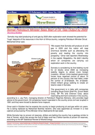 Copyright © 2014 NewBase www.hawkenergy.net Edited by Khaled Al Awadi – Energy Consultant All rights reserved. No part of this publication may be reproduced,
redistributed, or otherwise copied without the written permission of the authors. This includes internal distribution. All reasonable endeavours have been used to ensure the accuracy of the information contained
in this publication. However, no warranty is given to the accuracy of its content . Page 1
NewBase 12 February 2015 - Issue No. 539 Khaled Al Awadi
NewBase For discussion or further details on the news below you may contact us on +971504822502 , Dubai , UAE
Somali Petroleum Minister Sees Start of Oil, Gas Output by 2020
Bloomberg+NewBase
Somalia may start producing oil and gas by 2020 after exploration work showed the potential for
“huge” deposits of the resources in the Horn of Africa country, outgoing Petroleum Minister Da’ud
Mohamed Omar said.
“We expect that Somalia will produce oil and
gas in 2020 and the nation will reap
enormous benefits such as alleviating the
poverty and leading the country into
prosperity,” Omar told reporters Wednesday
in the capital, Mogadishu. He didn’t identify
which oil companies are carrying out
exploration work in the country.
Somalia is considering its first bidding round
for oil blocks since 2009 as increasing
stability begins to attract more foreign
investors. African Union-backed government
forces have regained control of about 70
percent of the country that had fallen under
the control of al-Shabaab, the al-Qaeda-
linked militant group seeking to create an
Islamic state in Somalia.
The government is in talks with companies
including Royal Dutch Shell Plc, Exxon Mobil
Corp., BP Plc and Chevron Corp. about
reactivating dormant contracts in the country,
according to J. Jay Park, managing director of Petroleum Regimes Advisory, who provides legal
advice to the government. Oil companies haven’t operated in the country since civil war erupted in
1991 and they were forced to declare force majeure.
Omar said in October that he expects the country to begin producing oil and gas within six years.
He is being replaced by Mahamed Mukhtar Ibrahim, who was appointed as minister in a new
cabinet announced by Prime Minister Omar Abdirashid Ali last week.
While Somalia has no proven oil reserves, drillers are betting the country has a geology similar to
that of Yemen, which lies across the Gulf of Aden and has 3 billion barrels of proven oil reserves,
according to the BP Statistical Review of World Energy.
 
