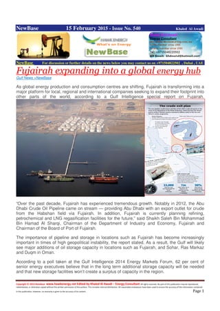 Copyright © 2014 NewBase www.hawkenergy.net Edited by Khaled Al Awadi – Energy Consultant All rights reserved. No part of this publication may be reproduced,
redistributed, or otherwise copied without the written permission of the authors. This includes internal distribution. All reasonable endeavours have been used to ensure the accuracy of the information contained
in this publication. However, no warranty is given to the accuracy of its content . Page 1
NewBase 15 February 2015 - Issue No. 540 Khaled Al Awadi
NewBase For discussion or further details on the news below you may contact us on +971504822502 , Dubai , UAE
Fujairah expanding into a global energy hub
Gulf News +NewBase
As global energy production and consumption centres are shifting, Fujairah is transforming into a
major platform for local, regional and international companies seeking to expand their footprint into
other parts of the world, according to a Gulf Intelligence special report on Fujairah.
“Over the past decade, Fujairah has experienced tremendous growth. Notably in 2012, the Abu
Dhabi Crude Oil Pipeline came on stream — providing Abu Dhabi with an export outlet for crude
from the Habshan field via Fujairah. In addition, Fujairah is currently planning refining,
petrochemical and LNG regasification facilities for the future,” said Shaikh Saleh Bin Mohammad
Bin Hamad Al Sharqi, Chairman of the Department of Industry and Economy, Fujairah and
Chairman of the Board of Port of Fujairah.
The importance of pipeline and storage in locations such as Fujairah has become increasingly
important in times of high geopolitical instability, the report stated. As a result, the Gulf will likely
see major additions of oil storage capacity in locations such as Fujairah, and Sohar, Ras Markaz
and Duqm in Oman.
According to a poll taken at the Gulf Intelligence 2014 Energy Markets Forum, 62 per cent of
senior energy executives believe that in the long term additional storage capacity will be needed
and that new storage facilities won’t create a surplus of capacity in the region.
 