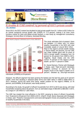 Copyright © 2014 NewBase www.hawkenergy.net Edited by Khaled Al Awadi – Energy Consultant All rights reserved. No part of this publication may be reproduced,
redistributed, or otherwise copied without the written permission of the authors. This includes internal distribution. All reasonable endeavours have been used to ensure the accuracy of the information contained
in this publication. However, no warranty is given to the accuracy of its content . Page 1
NewBase 17 February 2015 - Issue No. 542 Khaled Al Awadi
NewBase For discussion or further details on the news below you may contact us on +971504822502 , Dubai , UAE
S.Arabia & UAE control 74 percent of GCC’s private wealth
SG + NewBase
Since 2010, the GCC market has doubled its total private wealth from $1.1 trillion to $2.2 trillion for
an overall compound annual growth rate (CAGR) of 17.5 percent, making it an even more
lucrative market for local and global private bankers, a new study by management consultancy
Strategy&, formerly Booz & Company, disclosed Monday.
The study estimates that at present, there
are between 1.5 million and 1.6 million
wealthy households in the GCC with total
investable assets of around $2.2 trillion.
Most of the region’s private wealth resides
in Saudi Arabia (44 percent), but the UAE
has made notable gains with its share of
GCC’s private wealth increasing from 24
percent to 30 percent from 2009 to 2013.
Together, Saudi Arabia and the UAE
control 74 percent of the region’s private
wealth, up from 71 percent in 2009.
Dr. Daniel Diemers, Partner with Strategy&
in Dubai, said: “High-net-worth individuals
(HNWIs) continue to account for the
largest chunk of the region’s wealth at 41
percent, followed by ultra-high-net-worth
individuals (UHNWIs) at 34 percent.
However, the affluent segment has been growing the fastest over the last five years at 21 percent
CAGR, more than doubling in absolute dollar terms from $261 billion in 2009 to $560 billion in
2013. However, during the same time frame, wealth creation for the region’s HNWIs, at 76
percent, and UHNWIs, at 94 percent, was hardly anemic.”
According to the study, the growth of affluent households from 2010 to 2013 was strong, with total
households increasing about 50 percent, from an estimated range of 850,000 to 880,000 in 2010,
to a range of 1.25 million to 1.325 million.
The UAE has created the most affluence in the GCC, growing its share of affluent households
from 16 percent to 26 percent from 2009 to 2013. Jihad K. Khalil, Senior Associate with Strategy&
in Dubai, said: “Powerful macroeconomic and socio-demographic forces are propelling the growth
of wealthy households in the GCC.
 