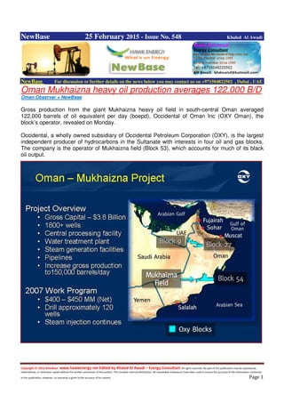Copyright © 2014 NewBase www.hawkenergy.net Edited by Khaled Al Awadi – Energy Consultant All rights reserved. No part of this publication may be reproduced,
redistributed, or otherwise copied without the written permission of the authors. This includes internal distribution. All reasonable endeavours have been used to ensure the accuracy of the information contained
in this publication. However, no warranty is given to the accuracy of its content . Page 1
NewBase 25 February 2015 - Issue No. 548 Khaled Al Awadi
NewBase For discussion or further details on the news below you may contact us on +971504822502 , Dubai , UAE
Oman Mukhaizna heavy oil production averages 122,000 B/D
Oman Observer + NewBase
Gross production from the giant Mukhaizna heavy oil field in south-central Oman averaged
122,000 barrels of oil equivalent per day (boepd), Occidental of Oman Inc (OXY Oman), the
block’s operator, revealed on Monday.
Occidental, a wholly owned subsidiary of Occidental Petroleum Corporation (OXY), is the largest
independent producer of hydrocarbons in the Sultanate with interests in four oil and gas blocks.
The company is the operator of Mukhaizna field (Block 53), which accounts for much of its black
oil output.
 