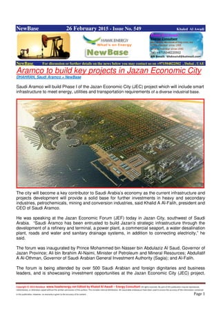 Copyright © 2014 NewBase www.hawkenergy.net Edited by Khaled Al Awadi – Energy Consultant All rights reserved. No part of this publication may be reproduced,
redistributed, or otherwise copied without the written permission of the authors. This includes internal distribution. All reasonable endeavours have been used to ensure the accuracy of the information contained
in this publication. However, no warranty is given to the accuracy of its content . Page 1
NewBase 26 February 2015 - Issue No. 549 Khaled Al Awadi
NewBase For discussion or further details on the news below you may contact us on +971504822502 , Dubai , UAE
Aramco to build key projects in Jazan Economic City
DHAHRAN, Saudi Aramco + NewBase
Saudi Aramco will build Phase I of the Jazan Economic City (JEC) project which will include smart
infrastructure to meet energy, utilities and transportation requirements of a diverse industrial base.
The city will become a key contributor to Saudi Arabia’s economy as the current infrastructure and
projects development will provide a solid base for further investments in heavy and secondary
industries, petrochemicals, mining and conversion industries, said Khalid A Al-Falih, president and
CEO of Saudi Aramco.
He was speaking at the Jazan Economic Forum (JEF) today in Jazan City, southwest of Saudi
Arabia. “Saudi Aramco has been entrusted to build Jazan’s strategic infrastructure through the
development of a refinery and terminal, a power plant, a commercial seaport, a water desalination
plant, roads and water and sanitary drainage systems, in addition to connecting electricity,” he
said.
The forum was inaugurated by Prince Mohammed bin Nasser bin Abdulaziz Al Saud, Governor of
Jazan Province; Ali bin Ibrahim Al-Naimi, Minister of Petroleum and Mineral Resources; Abdullatif
A Al-Othman, Governor of Saudi Arabian General Investment Authority (Sagia); and Al-Falih.
The forum is being attended by over 500 Saudi Arabian and foreign dignitaries and business
leaders, and is showcasing investment opportunities at the Jazan Economic City (JEC) project.
 
