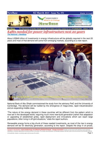 Copyright © 2014 NewBase www.hawkenergy.net Edited by Khaled Al Awadi – Energy Consultant All rights reserved. No part of this publication may be reproduced,
redistributed, or otherwise copied without the written permission of the authors. This includes internal distribution. All reasonable endeavours have been used to ensure the accuracy of the information contained
in this publication. However, no warranty is given to the accuracy of its content . Page 1
NewBase 02 March 2015 - Issue No. 551 Khaled Al Awadi
NewBase For discussion or further details on the news below you may contact us on +971504822502 , Dubai , UAE
$48tn needed for power infrastructure next 20 years
The National + NewBase
About US$48 trillion of investments in energy infrastructure will be globally required in the next 20
years and most of that demand will come from emerging markets, according to a new report.
National Bank of Abu Dhabi commissioned the study from the advisory PwC and the University of
Cambridge. The demand will be fuelled by the emergence of mega-cities, rapid industrialization
and an expanding middle class.
“The nature of the energy demand in these countries will be different from the pattern which is
now set in the developed world, requiring much more new-build generation [rather that adaptation
or upgrading of established grids], rapid deployment and innovations which can reach large
populations, often living in off-grid situations,” state the report authors.
Renewable energy forms a big chunk of these needed investments, as most of the rise in energy
demand will be for electricity generation, according to the report. Despite the drop in oil prices,
A model that represents the entire proposed Mohammed bin Rashid Al Maktoum Solar Park
 