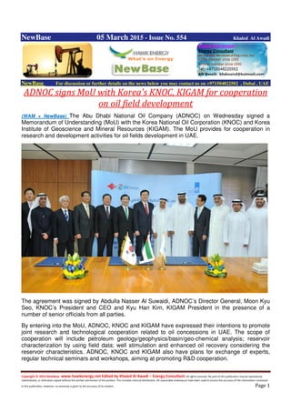 Copyright © 2014 NewBase www.hawkenergy.net Edited by Khaled Al Awadi – Energy Consultant All rights reserved. No part of this publication may be reproduced,
redistributed, or otherwise copied without the written permission of the authors. This includes internal distribution. All reasonable endeavours have been used to ensure the accuracy of the information contained
in this publication. However, no warranty is given to the accuracy of its content . Page 1
NewBase 05 March 2015 - Issue No. 554 Khaled Al Awadi
NewBase For discussion or further details on the news below you may contact us on +971504822502 , Dubai , UAE
ADNOC signs MoU with Korea's KNOC, KIGAM for cooperation
on oil field development
(WAM + NewBase) The Abu Dhabi National Oil Company (ADNOC) on Wednesday signed a
Memorandum of Understanding (MoU) with the Korea National Oil Corporation (KNOC) and Korea
Institute of Geoscience and Mineral Resources (KIGAM). The MoU provides for cooperation in
research and development activities for oil fields development in UAE.
The agreement was signed by Abdulla Nasser Al Suwaidi, ADNOC’s Director General, Moon Kyu
Seo, KNOC’s President and CEO and Kyu Han Kim, KIGAM President in the presence of a
number of senior officials from all parties.
By entering into the MoU, ADNOC, KNOC and KIGAM have expressed their intentions to promote
joint research and technological cooperation related to oil concessions in UAE. The scope of
cooperation will include petroleum geology/geophysics/basin/geo-chemical analysis; reservoir
characterization by using field data; well stimulation and enhanced oil recovery considering the
reservoir characteristics. ADNOC, KNOC and KIGAM also have plans for exchange of experts,
regular technical seminars and workshops, aiming at promoting R&D cooperation.
 