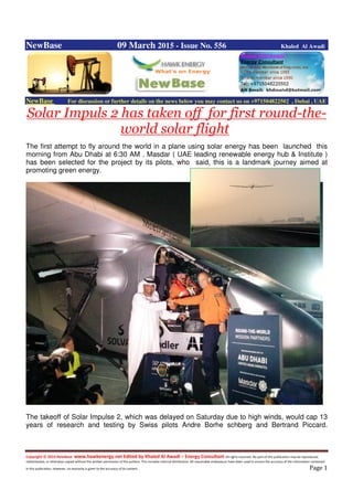 Copyright © 2014 NewBase www.hawkenergy.net Edited by Khaled Al Awadi – Energy Consultant All rights reserved. No part of this publication may be reproduced,
redistributed, or otherwise copied without the written permission of the authors. This includes internal distribution. All reasonable endeavours have been used to ensure the accuracy of the information contained
in this publication. However, no warranty is given to the accuracy of its content . Page 1
NewBase 09 March 2015 - Issue No. 556 Khaled Al Awadi
NewBase For discussion or further details on the news below you may contact us on +971504822502 , Dubai , UAE
Solar Impuls 2 has taken off for first round-the-
world solar flight
The first attempt to fly around the world in a plane using solar energy has been launched this
morning from Abu Dhabi at 6:30 AM . Masdar ( UAE leading renewable energy hub & Institute )
has been selected for the project by its pilots, who said, this is a landmark journey aimed at
promoting green energy.
The takeoff of Solar Impulse 2, which was delayed on Saturday due to high winds, would cap 13
years of research and testing by Swiss pilots Andre Borhe schberg and Bertrand Piccard.
 