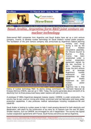 Copyright © 2014 NewBase www.hawkenergy.net Edited by Khaled Al Awadi – Energy Consultant All rights reserved. No part of this publication may be reproduced,
redistributed, or otherwise copied without the written permission of the authors. This includes internal distribution. All reasonable endeavours have been used to ensure the accuracy of the information contained
in this publication. However, no warranty is given to the accuracy of its content . Page 1
NewBase 11 March 2015 - Issue No. 558 Khaled Al Awadi
NewBase For discussion or further details on the news below you may contact us on +971504822502 , Dubai , UAE
Saudi Arabia, Argentina form R&D joint venture on
nuclear technology
State-owned R&D companies from Argentina and Saudi Arabia have set up a joint venture
company, Invania, to develop nuclear technology for Saudi Arabia's nuclear power program.
The foundation of the joint venture company was announced by Argentina's federal planning
ministry and Invap
during a visit by the
Saudi Arabian
consultative assembly,
the Shoura Council to
Buenos Aires.
Invania has been
established under a
nuclear cooperation
agreement signed by
the two countries in
2011. According to
Invap, the joint venture
aims to leverage
Argentina's nuclear
experience and
capabilities to help
Saudi Arabia
implement its own
nuclear power
program.
Argentina has a long
history of nuclear technology R&D. Its atomic energy commission, the Comisión Nacional de
Energía Atómica (CNEA), was set up in 1950. Today, the country generates about one-tenth of its
electricity from its three pressurized heavy water reactors with plans for more.
A prototype 27 MWe Argentinian-designed modular reactor, CAREM, is under construction. The
country has its own uranium mining and milling, enrichment and fuel fabrication and heavy water
production capabilities. It also produces medical radioisotopes including molybdenum-99 and
cobalt-60.
Saudi Arabia is looking to nuclear power to help it meet growing demand for both electricity and
desalination, with plans for the construction of as many as 16 reactors over the next 20 years.
Smaller reactors, such as CAREM, are envisaged for use in desalination. The country has signed
nuclear cooperation agreements with France, South Korea and China as well as Argentina.
Argentina’s Minister for Planning Julio De Vido receives the Saudi Arabian delegation
 