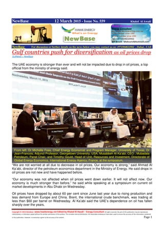 Copyright © 2014 NewBase www.hawkenergy.net Edited by Khaled Al Awadi – Energy Consultant All rights reserved. No part of this publication may be reproduced,
redistributed, or otherwise copied without the written permission of the authors. This includes internal distribution. All reasonable endeavours have been used to ensure the accuracy of the information contained
in this publication. However, no warranty is given to the accuracy of its content . Page 1
NewBase 12 March 2015 - Issue No. 559 Khaled Al Awadi
NewBase For discussion or further details on the news below you may contact us on +971504822502 , Dubai , UAE
Gulf countries push for diversification as oil prices drop
GulfNews + NewBase
The UAE economy is stronger than ever and will not be impacted due to drop in oil prices, a top
official from the ministry of energy said.
“We are not worried at all due to decrease in oil prices. Our economy is strong,” said Ahmad Al
Ka’abi, director of the petroleum economics department in the Ministry of Energy. He said drops in
oil prices are not new and have happened before.
“Our economy was not affected when oil prices went down earlier. It will not affect now. Our
economy is much stronger than before,” he said while speaking at a symposium on current oil
market developments in Abu Dhabi on Wednesday.
Oil prices have dropped by about 60 per cent since June last year due to rising production and
less demand from Europe and China. Brent, the international crude benchmark, was trading at
less than $60 per barrel on Wednesday. Al Ka’abi said the UAE’s dependence on oil has fallen
sharply over the years.
From left: Dr Michelle Foss, Chief Energy Economist and Program Manager, University of Texas, Dr
Jean-Francois, Adjunct Professor, Georgetown University, USA, Musabbeh Al Ka’abi, CEO , Mubadala
Petroleum, Panel Chair, and Timothy Gould, Head of Unit, Resources and Investment, Directorate of
Global Energy Economics, International Energy Agency, France, at the symposium.
 