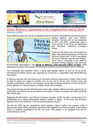 Copyright © 2014 NewBase www.hawkenergy.net Edited by Khaled Al Awadi – Energy Consultant All rights reserved. No part of this publication may be reproduced,
redistributed, or otherwise copied without the written permission of the authors. This includes internal distribution. All reasonable endeavours have been used to ensure the accuracy of the information contained
in this publication. However, no warranty is given to the accuracy of its content . Page 1
NewBase 17 March 2015 - Issue No. 562 Khaled Al Awadi
NewBase For discussion or further details on the news below you may contact us on +971504822502 , Dubai , UAE
Sohar Refinery expansion to be completed by end of 2016
Oman Times + NewBase
Sohar Refinery expansion will be completed by the end of 2016, while 280-km-long Muscat-Sohar
product pipeline and Liwa Plastics
Industries Complex will be commissioned
by 2017 and 2018, respectively, said a
senior official of the Oman Oil Refineries
and Petroleum Industries Company
(Orpic).
These are the three main new projects of
Orpic, with capital expenditure running into
billions of Omani rials. "In 2013, we started
the Sohar Refinery Improvement Project,
which was in response to the need to
enhance refining capacity and carry out
environmental improvement," said Musab Al Mahruqi, chief executive officer of Orpic, while
addressing the Oman Refining and Petrochemical Conference (and exhibition) here on Monday.
The conference and exhibition, which is being held between March 16 and 18, at the Oman
International Exhibition Centre was organised by Omanexpo, in association with World Refining
Association.
Al Mahruqi said with the commissioning of the Sohar Refinery Improvement Project, Orpic would
be able to reduce the import of naphtha from 70 per cent to 25 per cent. Product range will
increase substantially, while for the company will be able to produce bitumen for the first time in
Oman. Bitumen is in demand due to transport infrastructure projects.
The project will also provide 300 permanent direct jobs, besides offering business opportunity for
2,400 Omani contractors during the lifetime of the project. Further, the project will help to generate
900 indirect jobs.
Regarding the $3.6 billion Liwa Plastics Industries Complex (LPIC), he said it would support the
development of a vibrant downstream plastics industry in Oman. "It will bring new business
opportunities for the Sultanate in the fast growing plastics industry."
He said the LPIC has six components, which include a steam cracker unit, polymer units, a
Natural Gas Liquids (NGL) extraction unit and an NGL pipeline from Fahud to Sohar. It will enable
Oman to produce polyethylene for the first time. "The project is on schedule and will be
commissioned in 2018."
 
