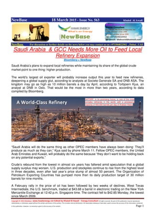Copyright © 2014 NewBase www.hawkenergy.net Edited by Khaled Al Awadi – Energy Consultant All rights reserved. No part of this publication may be reproduced,
redistributed, or otherwise copied without the written permission of the authors. This includes internal distribution. All reasonable endeavours have been used to ensure the accuracy of the information contained
in this publication. However, no warranty is given to the accuracy of its content . Page 1
NewBase 18 March 2015 - Issue No. 563 Khaled Al Awadi
NewBase For discussion or further details on the news below you may contact us on +971504822502 , Dubai , UAE
Saudi Arabia & GCC Needs More Oil to Feed Local
Refinery Expansion
Bloomberg + NewBase
Saudi Arabia’s plans to expand local refineries while maintaining its share of the global crude
market point to one thing: higher production.
The world’s largest oil exporter will probably increase output this year to feed new refineries,
deepening a global supply glut, according to analysts at Societe Generale SA and DNB ASA. The
kingdom may go as high as 10 million barrels a day by April, according to Torbjoern Kjus, an
analyst at DNB in Oslo. That would be the most in more than two years, according to data
compiled by Bloomberg.
“Saudi Arabia will do the same thing as other OPEC members have always been doing: They’ll
produce as much as they can,” Kjus said by phone March 11. Fellow OPEC members, the United
Arab Emirates and Kuwait, will probably do the same because “they don’t want to be holding back
on any potential exports.”
Crude’s rebound from the lowest in almost six years has faltered amid speculation that a global
supply surplus may worsen. U.S. production and stockpiles continue to rise from the highest level
in three decades, even after last year’s price slump of almost 50 percent. The Organization of
Petroleum Exporting Countries has pumped more than its daily production target of 30 million
barrels for nine months.
A February rally in the price of oil has been followed by two weeks of declines. West Texas
Intermediate, the U.S. benchmark, traded at $43.68 a barrel in electronic trading on the New York
Mercantile Exchange at 12:42 p.m. Singapore time. The contract fell to $42.85 Monday, the lowest
since March 2009.
SATORP, in its promising future, is one of the most
complex refineries in the world, with a processing
capacity of 400,000 barrels per day of Arabian Heavy
 