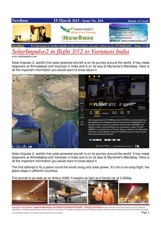 Copyright © 2014 NewBase www.hawkenergy.net Edited by Khaled Al Awadi – Energy Consultant All rights reserved. No part of this publication may be reproduced,
redistributed, or otherwise copied without the written permission of the authors. This includes internal distribution. All reasonable endeavours have been used to ensure the accuracy of the information contained
in this publication. However, no warranty is given to the accuracy of its content . Page 1
NewBase 19 March 2015 - Issue No. 564 Khaled Al Awadi
NewBase For discussion or further details on the news below you may contact us on +971504822502 , Dubai , UAE
SolarImpulse2 in flight 3/12 to Varanasi India
www.solarimpulse.com
Solar Impulse 2, world's first solar-powered aircraft is on its journey around the world. It has made
stopovers at Ahmedabad and Varanasi in India and is on its way to Mynamar's Mandalay. Here is
all the important information you would want to know about it.
Solar Impulse 2, world's first solar-powered aircraft is on its journey around the world. It has made
stopovers at Ahmedabad and Varanasi in India and is on its way to Mynamar's Mandalay. Here is
all the important information you would want to know about it.
The first attempt to fly a plane round the world using only solar power. It’s not a non-stop flight, the
plane stops in different countries.
The aircraft is as wide as an Airbus A380. It weighs as light as a family car at 2,300kg.
 