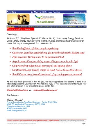 Copyright © 2014 NewBase www.hawkenergy.net Edited by Khaled Al Awadi – Energy Consultant All rights reserved. No part of this publication may be reproduced,
redistributed, or otherwise copied without the written permission of the authors. This includes internal distribution. All reasonable endeavours have been used to ensure the accuracy of the information contained
in this publication. However, no warranty is given to the accuracy of its content . Page 1
NewBase 23 March 2015 - Issue No. 566 Khaled Al Awadi
NewBase For discussion or further details on the news below you may contact us on +971504822502 , Dubai , UAE
News in today’s issue ….
Greetings,
Attached FYI ( NewBase Special 23 March 2015 ) , from Hawk Energy Services
Dubai . Daily energy news covering the MENA area and related worldwide energy
news. In todays’ issue you will find news about:-
• Saudi oil official refutes conspiracy theory
• Qatar can consider establishing gas price benchmark, Expert says
• Pipe dreams? Turkey aims to be gas transit hub
• Angola sees oil output rising 10 pct this year to 1.84 mln bpd
• Oil prices drop after Saudi says won’t cut output alone
• Oil Reverses Last Week’s Gains as Saudi Arabia Pumps Near Record
• Saudi Power 2015 to address country’s growing power demand
As this daily news periodical is free for you, we would appreciate your actions to send to all
interested parties that you may wish. Also note that if you or your organization wish to include your
own article or advert in our circulations, please send it to :-
khdmohd@hotmail.com or khdmohd@hawkenergy.net
Best Regards.
KhaledKhaledKhaledKhaled Al AwadiAl AwadiAl AwadiAl Awadi
Energy Consultant & NewBase Chairman - Senior Chief Editor
MS & BS Mechanical Engineering (HON), USA
Emarat member since 1990
ASME meme since 1995
Hawk Energy since 2010
 