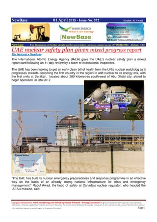 Copyright © 2015 NewBase www.hawkenergy.net Edited by Khaled Al Awadi – Energy Consultant All rights reserved. No part of this publication may be reproduced,
redistributed, or otherwise copied without the written permission of the authors. This includes internal distribution. All reasonable endeavours have been used to ensure the accuracy of the information contained
in this publication. However, no warranty is given to the accuracy of its content. Page 1
NewBase 01 April 2015 - Issue No. 572 Khaled Al Awadi
NewBase For discussion or further details on the news below you may contact us on +971504822502 , Dubai , UAE
UAE nuclear safety plan given mixed progress report
The National + NewBase
The International Atomic Energy Agency (IAEA) gave the UAE’s nuclear safety plan a mixed
report card following an 11-day review by a team of international inspectors.
The UAE has been looking to get an early clean bill of health from the UN’s nuclear watchdog as it
progresses towards becoming the first country in the region to add nuclear to its energy mix, with
the first units at Barakah, located about 280 kilometres south-west of Abu Dhabi city, slated to
begin operation in late 2017.
“The UAE has built its nuclear emergency preparedness and response programme in an effective
way on the basis of an already strong national infrastructure for crisis and emergency
management,” Raoul Awad, the head of safety at Canada’s nuclear regulator, who headed the
IAEA’s mission, said.
 