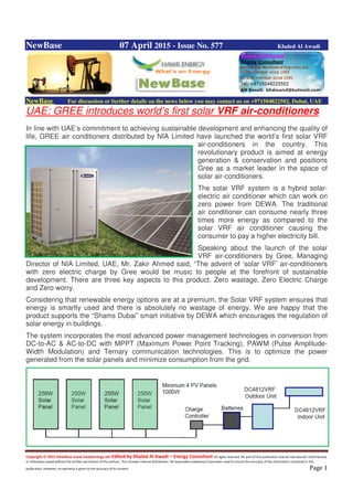 Copyright © 2015 NewBase www.hawkenergy.net Edited by Khaled Al Awadi – Energy Consultant All rights reserved. No part of this publication may be reproduced, redistributed,
or otherwise copied without the written permission of the authors. This includes internal distribution. All reasonable endeavours have been used to ensure the accuracy of the information contained in this
publication. However, no warranty is given to the accuracy of its content. Page 1
NewBase 07 April 2015 - Issue No. 577 Khaled Al Awadi
NewBase For discussion or further details on the news below you may contact us on +971504822502, Dubai, UAE
UAE: GREE introduces world’s first solar VRF air-conditioners
In line with UAE’s commitment to achieving sustainable development and enhancing the quality of
life, GREE air conditioners distributed by NIA Limited have launched the world’s first solar VRF
air-conditioners in the country. This
revolutionary product is aimed at energy
generation & conservation and positions
Gree as a market leader in the space of
solar air-conditioners.
The solar VRF system is a hybrid solar-
electric air conditioner which can work on
zero power from DEWA. The traditional
air conditioner can consume nearly three
times more energy as compared to the
solar VRF air conditioner causing the
consumer to pay a higher electricity bill.
Speaking about the launch of the solar
VRF air-conditioners by Gree, Managing
Director of NIA Limited, UAE, Mr. Zakir Ahmed said, “The advent of ‘solar VRF’ air-conditioners
with zero electric charge by Gree would be music to people at the forefront of sustainable
development. There are three key aspects to this product, Zero wastage, Zero Electric Charge
and Zero worry.
Considering that renewable energy options are at a premium, the Solar VRF system ensures that
energy is smartly used and there is absolutely no wastage of energy. We are happy that the
product supports the “Shams Dubai” smart initiative by DEWA which encourages the regulation of
solar energy in buildings.
The system incorporates the most advanced power management technologies in conversion from
DC-to-AC & AC-to-DC with MPPT (Maximum Power Point Tracking), PAWM (Pulse Amplitude-
Width Modulation) and Ternary communication technologies. This is to optimize the power
generated from the solar panels and minimize consumption from the grid.
 