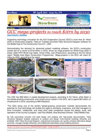 Copyright © 2015 NewBase www.hawkenergy.net Edited by Khaled Al Awadi – Energy Consultant All rights reserved. No part of this publication may be reproduced, redistributed,
or otherwise copied without the written permission of the authors. This includes internal distribution. All reasonable endeavours have been used to ensure the accuracy of the information contained in this
publication. However, no warranty is given to the accuracy of its content. Page 1
NewBase 09 April 2015 - Issue No. 579 Khaled Al Awadi
NewBase For discussion or further details on the news below you may contact us on +971504822502, Dubai, UAE
GCC mega-projects to reach $1trn by 2030
Saudi Gazette + NewBase
Supporting technology innovation for the Gulf Cooperation Council (GCC)’s more than $1 trillion
worth of construction projects, Tekla on Tuesday launched Tekla Structural Designer software for
the Middle East at The Construction Summit – UAE.
Demonstrating the demand for advanced project modeling software, the GCC’s construction
market will hit a record of $144 billion in 2016, driven by mega-projects for World Expo 2020 in
Dubai, 2022 FIFA World Cup Qatar, Smart Cities, and infrastructure, according to the EC Harris
report “Middle East Major Construction Programmes”. Mega-projects in the GCC will reach $1
trillion by 2030, according to the report.
The UAE has $90 billion in capital development projects, according to EC Harris, while Qatar is
the fastest-growing construction and infrastructure market in the GCC, set to spend $24 billion on
infrastructure in 2015, according to BMI Research.
“The GCC being one of the world’s fastest-growing construction markets demonstrates the
potential for how technology will enable the region’s architects, engineers, and field managers to
drive innovation, collaborate, and meet strict code compliance across the design, build, and
operation of the country’s projects,” said Paul Wallett, Area Business Director, Tekla Middle East.
By fully automating concrete and steel design and analysis with high-quality documentation, Tekla
Structural Designer enables engineers to analyze and design multi-material buildings efficiently and
profitably. With Tekla Structural Designer, engineering businesses can quickly compare alternative design
schemes, manage changes efficiently, and collaborate seamlessly using modeling solutions.
 