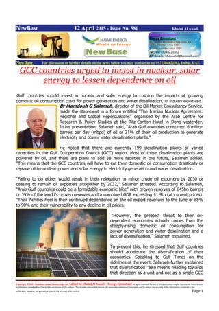 Copyright © 2015 NewBase www.hawkenergy.net Edited by Khaled Al Awadi – Energy Consultant All rights reserved. No part of this publication may be reproduced, redistributed,
or otherwise copied without the written permission of the authors. This includes internal distribution. All reasonable endeavours have been used to ensure the accuracy of the information contained in this
publication. However, no warranty is given to the accuracy of its content. Page 1
NewBase 12 April 2015 - Issue No. 580 Khaled Al Awadi
NewBase For discussion or further details on the news below you may contact us on +971504822502, Dubai, UAE
GCC countries urged to invest in nuclear, solar
energy to lessen dependence on oil
Gulf countries should invest in nuclear and solar energy to cushion the impacts of growing
domestic oil consumption costs for power generation and water desalination, an industry expert said.
Dr Mamdouh G Salameh, director of the Oil Market Consultancy Service,
made the statement in a forum entitled “The Iranian Nuclear Agreement:
Regional and Global Repercussions” organised by the Arab Centre for
Research & Policy Studies at the Ritz-Carlton Hotel in Doha yesterday.
In his presentation, Salameh said, “Arab Gulf countries consumed 6 million
barrels per day (mbpd) of oil or 31% of their oil production to generate
electricity and power water desalination plants.”
He noted that there are currently 199 desalination plants of varied
capacities in the Gulf Co-operation Council (GCC) region. Most of these desalination plants are
powered by oil, and there are plans to add 38 more facilities in the future, Salameh added.
“This means that the GCC countries will have to cut their domestic oil consumption drastically or
replace oil by nuclear power and solar energy in electricity generation and water desalination.
“Failing to do either would result in their relegation to minor crude oil exporters by 2030 or
ceasing to remain oil exporters altogether by 2032,” Salameh stressed. According to Salameh,
“Arab Gulf countries could be a formidable economic bloc” with proven reserves of 645bn barrels
or 39% of the world’s proven reserves and a combined GDP exceeding $1.9tn (at current prices).
“Their Achilles heel is their continued dependence on the oil export revenues to the tune of 85%
to 90% and their vulnerability to any decline in oil prices.
“However, the greatest threat to their oil-
dependent economies actually comes from the
steeply-rising domestic oil consumption for
power generation and water desalination and a
lack of diversification,” Salameh explained.
To prevent this, he stressed that Gulf countries
should accelerate the diversification of their
economies. Speaking to Gulf Times on the
sidelines of the event, Salameh further explained
that diversification “also means heading towards
that direction as a unit and not as a single GCC
 