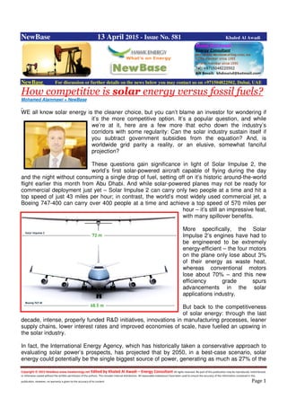 Copyright © 2015 NewBase www.hawkenergy.net Edited by Khaled Al Awadi – Energy Consultant All rights reserved. No part of this publication may be reproduced, redistributed,
or otherwise copied without the written permission of the authors. This includes internal distribution. All reasonable endeavours have been used to ensure the accuracy of the information contained in this
publication. However, no warranty is given to the accuracy of its content. Page 1
NewBase 13 April 2015 - Issue No. 581 Khaled Al Awadi
NewBase For discussion or further details on the news below you may contact us on +971504822502, Dubai, UAE
How competitive is solar energy versus fossil fuels?
Mohamed Alammawi + NewBase
WE all know solar energy is the cleaner choice, but you can’t blame an investor for wondering if
it’s the more competitive option. It’s a popular question, and while
we’re at it, here are a few more that echo down the industry’s
corridors with some regularity: Can the solar industry sustain itself if
you subtract government subsidies from the equation? And, is
worldwide grid parity a reality, or an elusive, somewhat fanciful
projection?
These questions gain significance in light of Solar Impulse 2, the
world’s first solar-powered aircraft capable of flying during the day
and the night without consuming a single drop of fuel, setting off on it’s historic around-the-world
flight earlier this month from Abu Dhabi. And while solar-powered planes may not be ready for
commercial deployment just yet – Solar Impulse 2 can carry only two people at a time and hit a
top speed of just 43 miles per hour; in contrast, the world’s most widely used commercial jet, a
Boeing 747-400 can carry over 400 people at a time and achieve a top speed of 570 miles per
hour – it’s still an impressive feat,
with many spillover benefits.
More specifically, the Solar
Impulse 2’s engines have had to
be engineered to be extremely
energy-efficient – the four motors
on the plane only lose about 3%
of their energy as waste heat,
whereas conventional motors
lose about 70% – and this new
efficiency grade spurs
advancements in the solar
applications industry.
But back to the competitiveness
of solar energy: through the last
decade, intense, properly funded R&D initiatives, innovations in manufacturing processes, leaner
supply chains, lower interest rates and improved economies of scale, have fuelled an upswing in
the solar industry.
In fact, the International Energy Agency, which has historically taken a conservative approach to
evaluating solar power’s prospects, has projected that by 2050, in a best-case scenario, solar
energy could potentially be the single biggest source of power, generating as much as 27% of the
 