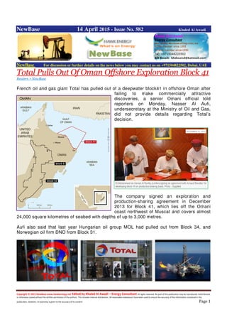 Copyright © 2015 NewBase www.hawkenergy.net Edited by Khaled Al Awadi – Energy Consultant All rights reserved. No part of this publication may be reproduced, redistributed,
or otherwise copied without the written permission of the authors. This includes internal distribution. All reasonable endeavours have been used to ensure the accuracy of the information contained in this
publication. However, no warranty is given to the accuracy of its content. Page 1
NewBase 14 April 2015 - Issue No. 582 Khaled Al Awadi
NewBase For discussion or further details on the news below you may contact us on +971504822502, Dubai, UAE
Total Pulls Out Of Oman Offshore Exploration Block 41
Reuters + NewBase
French oil and gas giant Total has pulled out of a deepwater block41 in offshore Oman after
failing to make commercially attractive
discoveries, a senior Omani official told
reporters on Monday. Nasser Al Aufi,
undersecretary at the Ministry of Oil and Gas,
did not provide details regarding Total’s
decision.
The company signed an exploration and
production-sharing agreement in December
2013 for Block 41, which lies off the Omani
coast northwest of Muscat and covers almost
24,000 square kilometres of seabed with depths of up to 3,000 metres.
Aufi also said that last year Hungarian oil group MOL had pulled out from Block 34, and
Norwegian oil firm DNO from Block 31.
 