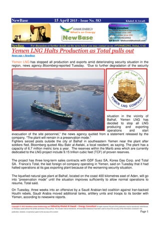 Copyright © 2015 NewBase www.hawkenergy.net Edited by Khaled Al Awadi – Energy Consultant All rights reserved. No part of this publication may be reproduced, redistributed,
or otherwise copied without the written permission of the authors. This includes internal distribution. All reasonable endeavours have been used to ensure the accuracy of the information contained in this
publication. However, no warranty is given to the accuracy of its content. Page 1
NewBase 15 April 2015 - Issue No. 583 Khaled Al Awadi
NewBase For discussion or further details on the news below you may contact us on +971504822502, Dubai, UAE
Yemen LNG Halts Production as Total pulls out
News age + NewBase
Yemen LNG has stopped all production and exports amid deteriorating security situation in the
region, news agency Bloomberg reported Tuesday. “Due to further degradation of the security
situation in the vicinity of
Balhaf, Yemen LNG has
decided to stop all LNG
producing and exporting
operations and start
evacuation of the site personnel,” the news agency quoted from a statement released by the
company. “The plant will remain in a preservation mode.”
Fighters seized posts outside the city of Balhaf in southeastern Yemen near the plant after
soldiers fled, Bloomberg quoted Abu Bakr al-Awlaki, a local resident, as saying. The plant has a
capacity of 6.7 million metric tons a year. The reserves within the Marib area which are currently
dedicated to the LNG project include 9.15 trillion cubic feet (TCF) of proven reserves.
The project has three long-term sales contracts with GDF Suez SA, Korea Gas Corp. and Total
SA. France’s Total, the last foreign oil company operating in Yemen, said on Tuesday that it had
halted operations at its gas exporting plant because of the worsening security situation.
The liquefied natural gas plant at Balhaf, located on the coast 400 kilometres east of Aden, will go
into “preservation mode” until the situation improves sufficiently to allow normal operations to
resume, Total said.
On Tuesday, three weeks into an offensive by a Saudi Arabian-led coalition against Iran-backed
Houthi rebels, Saudi Arabia moved additional tanks, artillery units and troops to its border with
Yemen, according to newswire reports.
 