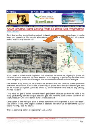 Copyright © 2015 NewBase www.hawkenergy.net Edited by Khaled Al Awadi – Energy Consultant All rights reserved. No part of this publication may be reproduced, redistributed,
or otherwise copied without the written permission of the authors. This includes internal distribution. All reasonable endeavours have been used to ensure the accuracy of the information contained in this
publication. However, no warranty is given to the accuracy of its content. Page 1
NewBase 16 April 2015 - Issue No. 584 Khaled Al Awadi
NewBase For discussion or further details on the news below you may contact us on +971504822502, Dubai, UAE
Saudi Aramco Starts Testing Parts Of Wasit Gas Programme
Reuters + NewBase
Saudi Aramco has started testing parts of its Wasit gas programme, raising hopes it can be
begin part operations this summer when demand for power in the world’s top oil exporter
peaks, four industry sources said.
Wasit, north of Jubail on the Kingdom’s Gulf coast will be one of the largest gas plants not
linked to oil wells ever built by Saudi Aramco. It has capacity to process up to three billion
cubic feet per day of non-associated gas from the offshore fields Hasbah and Arabiyah.
Gas remains a top priority for Saudi Arabia as it tries to burn less crude for power generation
and water desalination. Wasit is one of the new gas plants which will raise the raw gas feed
for the master gas system (MGS) to almost 20 billion standard cubic feet per day (Bscfd),
Aramco has said.
“They have fed gas to boilers from the master gas system because gas from the fields is not
ready yet but they want to bring at least one gas train from the plant and one train from the
sulphur recovery unit online before June,” one source said.
Construction of the main gas plant is almost complete and is expected to start “very soon”,
said another source. “The target is to start at least one train or 20-25 per cent of the capacity
up and running,” said the source.
“Flare is operating, boilers are operating,” said another.
 