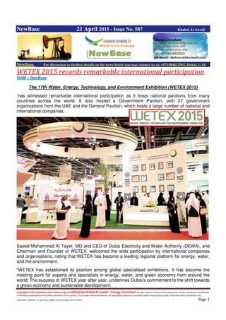 Copyright © 2015 NewBase www.hawkenergy.net Edited by Khaled Al Awadi – Energy Consultant All rights reserved. No part of this publication may be reproduced, redistributed,
or otherwise copied without the written permission of the authors. This includes internal distribution. All reasonable endeavours have been used to ensure the accuracy of the information contained in this
publication. However, no warranty is given to the accuracy of its content. Page 1
NewBase 21 April 2015 - Issue No. 587 Khaled Al Awadi
NewBase For discussion or further details on the news below you may contact us on +971504822502, Dubai, UAE
WETEX 2015 records remarkable international participation
WAM + NewBase
The 17th Water, Energy, Technology, and Environment Exhibition (WETEX 2015)
has witnessed remarkable international participation as it hosts national pavilions from many
countries across the world. It also hosted a Government Pavilion, with 27 government
organisations from the UAE and the General Pavilion, which hosts a large number of national and
international companies.
Saeed Mohammed Al Tayer, MD and CEO of Dubai Electricity and Water Authority (DEWA), and
Chairman and Founder of WETEX, welcomed the wide participation by international companies
and organisations, noting that WETEX has become a leading regional platform for energy, water,
and the environment.
"WETEX has established its position among global specialised exhibitions. It has become the
meeting point for experts and specialists in energy, water, and green economy from around the
world. The success of WETEX year after year, underlines Dubai’s commitment to the shift towards
a green economy and sustainable development.
 