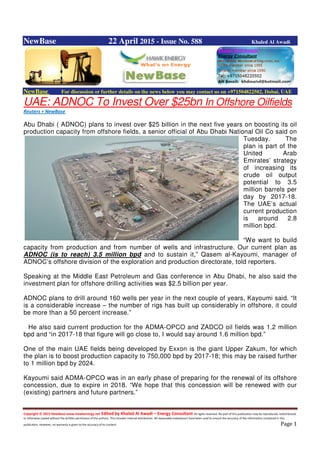 Copyright © 2015 NewBase www.hawkenergy.net Edited by Khaled Al Awadi – Energy Consultant All rights reserved. No part of this publication may be reproduced, redistributed,
or otherwise copied without the written permission of the authors. This includes internal distribution. All reasonable endeavours have been used to ensure the accuracy of the information contained in this
publication. However, no warranty is given to the accuracy of its content. Page 1
NewBase 22 April 2015 - Issue No. 588 Khaled Al Awadi
NewBase For discussion or further details on the news below you may contact us on +971504822502, Dubai, UAE
UAE: ADNOC To Invest Over $25bn In Offshore Oilfields
Reuters + NewBase
Abu Dhabi ( ADNOC) plans to invest over $25 billion in the next five years on boosting its oil
production capacity from offshore fields, a senior official of Abu Dhabi National Oil Co said on
Tuesday. The
plan is part of the
United Arab
Emirates’ strategy
of increasing its
crude oil output
potential to 3.5
million barrels per
day by 2017-18.
The UAE’s actual
current production
is around 2.8
million bpd.
“We want to build
capacity from production and from number of wells and infrastructure. Our current plan as
ADNOC (is to reach) 3.5 million bpd and to sustain it,” Qasem al-Kayoumi, manager of
ADNOC’s offshore division of the exploration and production directorate, told reporters.
Speaking at the Middle East Petroleum and Gas conference in Abu Dhabi, he also said the
investment plan for offshore drilling activities was $2.5 billion per year.
ADNOC plans to drill around 160 wells per year in the next couple of years, Kayoumi said. “It
is a considerable increase – the number of rigs has built up considerably in offshore, it could
be more than a 50 percent increase.”
He also said current production for the ADMA-OPCO and ZADCO oil fields was 1.2 million
bpd and “in 2017-18 that figure will go close to, I would say around 1.6 million bpd.”
One of the main UAE fields being developed by Exxon is the giant Upper Zakum, for which
the plan is to boost production capacity to 750,000 bpd by 2017-18; this may be raised further
to 1 million bpd by 2024.
Kayoumi said ADMA-OPCO was in an early phase of preparing for the renewal of its offshore
concession, due to expire in 2018. “We hope that this concession will be renewed with our
(existing) partners and future partners.”
 