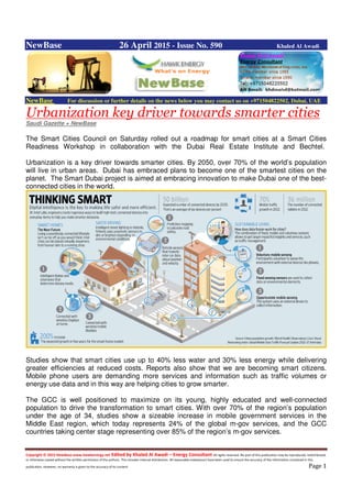 Copyright © 2015 NewBase www.hawkenergy.net Edited by Khaled Al Awadi – Energy Consultant All rights reserved. No part of this publication may be reproduced, redistributed,
or otherwise copied without the written permission of the authors. This includes internal distribution. All reasonable endeavours have been used to ensure the accuracy of the information contained in this
publication. However, no warranty is given to the accuracy of its content. Page 1
NewBase 26 April 2015 - Issue No. 590 Khaled Al Awadi
NewBase For discussion or further details on the news below you may contact us on +971504822502, Dubai, UAE
Urbanization key driver towards smarter cities
Saudi Gazette + NewBase
The Smart Cities Council on Saturday rolled out a roadmap for smart cities at a Smart Cities
Readiness Workshop in collaboration with the Dubai Real Estate Institute and Bechtel.
Urbanization is a key driver towards smarter cities. By 2050, over 70% of the world’s population
will live in urban areas. Dubai has embraced plans to become one of the smartest cities on the
planet. The Smart Dubai project is aimed at embracing innovation to make Dubai one of the best-
connected cities in the world.
Studies show that smart cities use up to 40% less water and 30% less energy while delivering
greater efficiencies at reduced costs. Reports also show that we are becoming smart citizens.
Mobile phone users are demanding more services and information such as traffic volumes or
energy use data and in this way are helping cities to grow smarter.
The GCC is well positioned to maximize on its young, highly educated and well-connected
population to drive the transformation to smart cities. With over 70% of the region’s population
under the age of 34, studies show a sizeable increase in mobile government services in the
Middle East region, which today represents 24% of the global m-gov services, and the GCC
countries taking center stage representing over 85% of the region’s m-gov services.
 