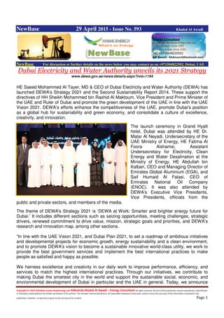 Copyright © 2015 NewBase www.hawkenergy.net Edited by Khaled Al Awadi – Energy Consultant All rights reserved. No part of this publication may be reproduced, redistributed,
or otherwise copied without the written permission of the authors. This includes internal distribution. All reasonable endeavours have been used to ensure the accuracy of the information contained in this
publication. However, no warranty is given to the accuracy of its content. Page 1
NewBase 29 April 2015 - Issue No. 593 Khaled Al Awadi
NewBase For discussion or further details on the news below you may contact us on +971504822502, Dubai, UAE
Dubai Electricity and Water Authority unveils its 2021 Strategy
www.dewa.gov.ae/news/details.aspx?nid=1194
HE Saeed Mohammed Al Tayer, MD & CEO of Dubai Electricity and Water Authority (DEWA) has
launched DEWA's Strategy 2021 and the Second Sustainability Report 2014. These support the
directives of HH Sheikh Mohammed bin Rashid Al Maktoum, Vice President and Prime Minister of
the UAE and Ruler of Dubai and promote the green development of the UAE in line with the UAE
Vision 2021. DEWA’s efforts enhance the competitiveness of the UAE, promote Dubai's position
as a global hub for sustainability and green economy, and consolidate a culture of excellence,
creativity, and innovation.
The launch ceremony in Grand Hyatt
hotel, Dubai was attended by HE Dr.
Matar Al Neyadi, Undersecretary of the
UAE Ministry of Energy, HE Fatima Al
Foora Alshamsi, Assistant
Undersecretary for Electricity, Clean
Energy and Water Desalination at the
Ministry of Energy, HE Abdullah bin
Kalban, CEO and Managing Director of
Emirates Global Aluminium (EGA), and
Saif Humaid Al Falasi, CEO of
Emirates National Oil Company
(ENOC). It was also attended by
DEWA’s Executive Vice Presidents,
Vice Presidents, officials from the
public and private sectors, and members of the media.
The theme of DEWA's Strategy 2021 is ‘DEWA at Work: Smarter and brighter energy future for
Dubai.’ It includes different sections such as seizing opportunities, meeting challenges, strategic
drivers, renewed commitment to drive value, mission, strategic goals and priorities, and DEWA’s
research and innovation map, among other sections.
“In line with the UAE Vision 2021, and Dubai Plan 2021, to set a roadmap of ambitious initiatives
and developmental projects for economic growth, energy sustainability and a clean environment,
and to promote DEWA's vision to become a sustainable innovative world-class utility, we work to
provide the best government services and implement the best international practices to make
people as satisfied and happy as possible.
We harness excellence and creativity in our daily work to improve performance, efficiency, and
services to match the highest international practices. Through our initiatives, we contribute to
making Dubai the smartest city in the world and support the sustainable social, economic, and
environmental development of Dubai in particular and the UAE in general. Today, we announce
 