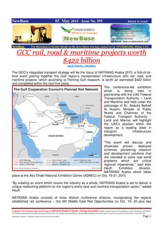 Copyright © 2015 NewBase www.hawkenergy.net Edited by Khaled Al Awadi – Energy Consultant All rights reserved. No part of this publication may be reproduced, redistributed,
or otherwise copied without the written permission of the authors. This includes internal distribution. All reasonable endeavours have been used to ensure the accuracy of the information contained in this
publication. However, no warranty is given to the accuracy of its content. Page 1
NewBase 03 May 2015 - Issue No. 595 Khaled Al Awadi
NewBase For discussion or further details on the news below you may contact us on +971504822502, Dubai, UAE
GCC rail, road & maritime projects worth
$422 billion
Saudi Gazette + NewBase
The GCC’s integrated transport strategy will be the focus of NATRANS Arabia 2015, a first-of-its-
kind event piecing together the Gulf region’s transportation infrastructure with rail, road, and
maritime projects, which according to Fleming Gulf research, is worth an estimated $422 billion
and completed within the next five years.
The conference-led exhibition
which is being held in
partnership with the UAE Federal
Transportation Authority – Land
and Maritime and held under the
patronage of Dr. Abdulla Belhaif
Al Nuaimi, Minister of Public
Works and Chairman of the
Federal Transport Authority -
Land and Marine, will highlight
the UAE’s position within the
region as a leading state in
transport infrastructure
development.
“The event will discuss and
showcase proven, deployed
schemes, pioneering research
and development solutions that
are intended to solve real world
problems which are critical
regional imperatives,” said Alex
Heuff, Exhibition Director,
NATRANS Arabia which takes
place at the Abu Dhabi National Exhibition Centre (ADNEC) on Oct. 19-21, 2015.
“By creating an event which covers the industry as a whole, NATRANS Arabia is set to deliver a
unique networking platform for the region’s entire land and maritime transportation sector,” added
Heuff.
NATRANS Arabia consists of three distinct conference streams, incorporating the regions
established rail conference – the 6th Middle East Rail Opportunities on Oct. 19- 20 plus two
 