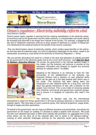 Copyright © 2015 NewBase www.hawkenergy.net Edited by Khaled Al Awadi – Energy Consultant All rights reserved. No part of this publication may be reproduced, redistributed,
or otherwise copied without the written permission of the authors. This includes internal distribution. All reasonable endeavours have been used to ensure the accuracy of the information contained in this
publication. However, no warranty is given to the accuracy of its content. Page 1
NewBase 04 May 2015 - Issue No. 596 Khaled Al Awadi
NewBase For discussion or further details on the news below you may contact us on +971504822502, Dubai, UAE
Oman’s regulator: Electricity subsidy reform vital
Oman Observer + NewBase
Oman’s power sector regulator is warning that the ongoing subsidisation of the electricity sector,
at enormous cost to the government and the wider economy, is unsustainable and would need to
be reviewed and reformed in the longer term interest of the country. For example, a staggering 85
per cent of residential customers continue to enjoy access to electricity at a paltry 10 baisas per
unit introduced at the outset primarily for the benefit of low-income customers.
This non-discriminatory nature of electricity subsidy, which confers equal benefits on the well-to-
do and less-well-off customers alike, at a time of significant challenges for the sector, needs to be
reevaluated, according to a top official of the Authority for Electricity Regulation — Oman.
“We are actively advocating the need for a relook of the level and allocation of subsidy provided
by the government to the electricity sector due to the current tariff structure,” said Qais bin Saud
Al Zakwani, Executive Director. “Of course, the government is the ultimate decision-maker in
this matter, but the Authority will continue to provide all the
necessary information and analysis to support any eventual
decision on subsidy reform,” he added.
Speaking to the Observer in an interview to mark the 10th
anniversary of the establishment of the Authority, the
Executive Director said a decision on cost reflective tariffs
which can be seen as a first step towards tariff reform was in
the cards. “The Authority has been talking about the
introduction of cost reflective tariffs for a long time, and this
issue has gained momentum of late, with a decision on the
subject now imminent. This is one mode of removing subsidy
from industrial, commercial and government customer groups,
and to ensure it is targeted at customers who need it the
most.”
The Authority, Al Zakwani said, has the informational
wherewithal to assist the Omani government in arriving at judicious decisions in restructuring the
subsidy regime. “We have data on every customer group, their demand projections, usage levels,
timings of usage and other parameters.
On behalf of the government, we can map out different scenarios and sensitivities, and advise the
government on the impact on subsidy if it chooses to adopt a specific tariff structure. We could
not offer such detailed input back in 2004 when subsidy was provided in an aggregate form to the
entire sector, but we have all of the requisite data now to assist in the decision-making.”
Looking at other potential challenges looming for the electricity sector going forward, the
 