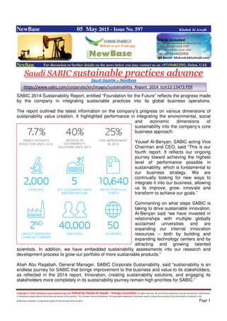 Copyright © 2015 NewBase www.hawkenergy.net Edited by Khaled Al Awadi – Energy Consultant All rights reserved. No part of this publication may be reproduced, redistributed,
or otherwise copied without the written permission of the authors. This includes internal distribution. All reasonable endeavours have been used to ensure the accuracy of the information contained in this
publication. However, no warranty is given to the accuracy of its content. Page 1
NewBase 05 May 2015 - Issue No. 597 Khaled Al Awadi
NewBase For discussion or further details on the news below you may contact us on +971504822502, Dubai, UAE
Saudi SABIC sustainable practices advance
Saudi Gazette + NewBase
SABIC 2014 Sustainability Report, entitled “Foundation for the Future” reflects the progress made
by the company in integrating sustainable practices into its global business operations.
The report outlined the latest information on the company’s progress on various dimensions of
sustainability value creation. It highlighted performance in integrating the environmental, social
and economic dimensions of
sustainability into the company’s core
business approach.
Yousef Al-Benyan, SABIC acting Vice
Chairman and CEO, said “This is our
fourth report. It reflects our ongoing
journey toward achieving the highest
level of performance possible in
sustainability, which is fundamental to
our business strategy. We are
continually looking for new ways to
integrate it into our business, allowing
us to improve, grow, innovate and
transform to achieve our goals.”
Commenting on what steps SABIC is
taking to drive sustainable innovation,
Al-Benyan said “we have invested in
relationships with multiple globally
acclaimed universities and are
expanding our internal innovation
resources – both by building and
expanding technology centers and by
attracting and growing talented
scientists. In addition, we have embedded sustainability assessments into our research and
development process to grow our portfolio of more sustainable products.”
Atieh Abu Raqabah, General Manager, SABIC Corporate Sustainability, said “sustainability is an
endless journey for SABIC that brings improvement to the business and value to its stakeholders,
as reflected in the 2014 report. Innovation, creating sustainability solutions, and engaging its
stakeholders more completely in its sustainability journey remain high priorities for SABIC.”
https://www.sabic.com/corporate/en/images/sustainability_Report_2014_tcm12-15473.PDF
 