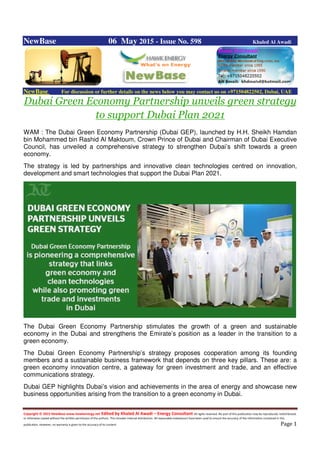 Copyright © 2015 NewBase www.hawkenergy.net Edited by Khaled Al Awadi – Energy Consultant All rights reserved. No part of this publication may be reproduced, redistributed,
or otherwise copied without the written permission of the authors. This includes internal distribution. All reasonable endeavours have been used to ensure the accuracy of the information contained in this
publication. However, no warranty is given to the accuracy of its content. Page 1
NewBase 06 May 2015 - Issue No. 598 Khaled Al Awadi
NewBase For discussion or further details on the news below you may contact us on +971504822502, Dubai, UAE
Dubai Green Economy Partnership unveils green strategy
to support Dubai Plan 2021
WAM : The Dubai Green Economy Partnership (Dubai GEP), launched by H.H. Sheikh Hamdan
bin Mohammed bin Rashid Al Maktoum, Crown Prince of Dubai and Chairman of Dubai Executive
Council, has unveiled a comprehensive strategy to strengthen Dubai’s shift towards a green
economy.
The strategy is led by partnerships and innovative clean technologies centred on innovation,
development and smart technologies that support the Dubai Plan 2021.
The Dubai Green Economy Partnership stimulates the growth of a green and sustainable
economy in the Dubai and strengthens the Emirate’s position as a leader in the transition to a
green economy.
The Dubai Green Economy Partnership’s strategy proposes cooperation among its founding
members and a sustainable business framework that depends on three key pillars. These are: a
green economy innovation centre, a gateway for green investment and trade, and an effective
communications strategy.
Dubai GEP highlights Dubai’s vision and achievements in the area of energy and showcase new
business opportunities arising from the transition to a green economy in Dubai.
 