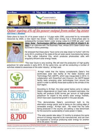 Copyright © 2015 NewBase www.hawkenergy.net Edited by Khaled Al Awadi – Energy Consultant All rights reserved. No part of this publication may be reproduced, redistributed,
or otherwise copied without the written permission of the authors. This includes internal distribution. All reasonable endeavours have been used to ensure the accuracy of the information contained in this
publication. However, no warranty is given to the accuracy of its content. Page 1
NewBase 11 May 2015 - Issue No. 601 Khaled Al Awadi
NewBase For discussion or further details on the news below you may contact us on +971504822502, Dubai, UAE
Qatar eyeing 2% of its power output from solar by 2020
Gulf Times + NewBase
Qatar plans to have 2% of its power output or 1.8 giga watts (GW), accounted for by renewable
resources by 2020, a new report has shown . “Qatar solar energy has a three-phase plan to
subsequently increase Qatar’s solar energy output to 2.5GW per year,” said
Qatar Solar Technologies (QSTec) chairman and CEO Dr Khalid K Al-
Hajri in an interview with The Business Year, whose 2015 Qatar Edition was
launched in Doha yesterday.
He stressed that these plans “have come one step closer to fruition” with the
June 2014 unveiling of the state-of-the-art solar panel manufacturing factory
in Ras Laffan Industrial City, which produces photovoltaic cells with
singularly efficient solar energy needs.
“The near future is very exciting. We will start the production of high-quality
polysilicon for solar panels in early 2015. At the same time, we will be conducting a number of
activities related to awareness of the solar industry,” al-Hajri said.
Al-Hajri noted that the factory complements Qatar’s first
world-class solar test facility at the Qatar Science and
Technology Park (QSTP), which was inaugurated in 2012. In
collaboration with GreenGulf and Chevron, the QSTP-based
facility tests emerging solar technologies from around the
world in order to identify those best suited to the climate of the
Gulf region.
According to Al-Hajri, the solar panel factory aims to reduce
Qatar’s dependence on fossil fuels. At present estimates, the
facility will produce 8,000 tonnes per annum of high-grade
polysilicon for export to the world’s solar energy markets,
which have seen exponential growth in the past decade.
“This demonstrates Qatar’s commitment both to the
alternative energy sector and to being on the cutting edge of
renewable energy,” Al-Hajri said . He noted that the cells
being produced in the country are setting a new benchmark
for the economic sustainability of solar power in Qatar.
“The solar panels take about 12 months to produce the same
amount of energy required to be manufactured, and can then
be expected to continue producing solar energy for another
25 to 30 years,” he said.
 