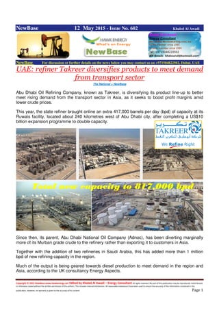 Copyright © 2015 NewBase www.hawkenergy.net Edited by Khaled Al Awadi – Energy Consultant All rights reserved. No part of this publication may be reproduced, redistributed,
or otherwise copied without the written permission of the authors. This includes internal distribution. All reasonable endeavours have been used to ensure the accuracy of the information contained in this
publication. However, no warranty is given to the accuracy of its content. Page 1
NewBase 12 May 2015 - Issue No. 602 Khaled Al Awadi
NewBase For discussion or further details on the news below you may contact us on +971504822502, Dubai, UAE
UAE: refiner Takreer diversifies products to meet demand
from transport sector
The National + NewBase
Abu Dhabi Oil Refining Company, known as Takreer, is diversifying its product line-up to better
meet rising demand from the transport sector in Asia, as it seeks to boost profit margins amid
lower crude prices.
This year, the state refiner brought online an extra 417,000 barrels per day (bpd) of capacity at its
Ruwais facility, located about 240 kilometres west of Abu Dhabi city, after completing a US$10
billion expansion programme to double capacity.
Since then, its parent, Abu Dhabi National Oil Company (Adnoc), has been diverting marginally
more of its Murban grade crude to the refinery rather than exporting it to customers in Asia.
Together with the addition of two refineries in Saudi Arabia, this has added more than 1 million
bpd of new refining capacity in the region.
Much of the output is being geared towards diesel production to meet demand in the region and
Asia, according to the UK consultancy Energy Aspects.
Total new capacity to 817,000 bpd
 
