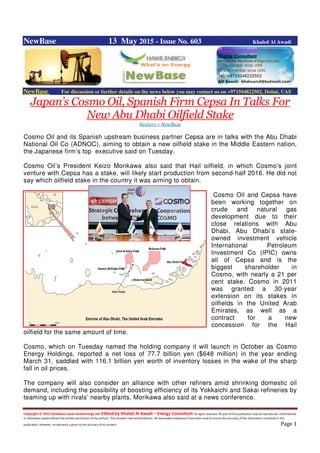 Copyright © 2015 NewBase www.hawkenergy.net Edited by Khaled Al Awadi – Energy Consultant All rights reserved. No part of this publication may be reproduced, redistributed,
or otherwise copied without the written permission of the authors. This includes internal distribution. All reasonable endeavours have been used to ensure the accuracy of the information contained in this
publication. However, no warranty is given to the accuracy of its content. Page 1
NewBase 13 May 2015 - Issue No. 603 Khaled Al Awadi
NewBase For discussion or further details on the news below you may contact us on +971504822502, Dubai, UAE
Japan’s Cosmo Oil, Spanish Firm Cepsa In Talks For
New Abu Dhabi Oilfield Stake
Reuters + NewBase
Cosmo Oil and its Spanish upstream business partner Cepsa are in talks with the Abu Dhabi
National Oil Co (ADNOC), aiming to obtain a new oilfield stake in the Middle Eastern nation,
the Japanese firm’s top executive said on Tuesday.
Cosmo Oil’s President Keizo Morikawa also said that Hail oilfield, in which Cosmo’s joint
venture with Cepsa has a stake, will likely start production from second-half 2016. He did not
say which oilfield stake in the country it was aiming to obtain.
Cosmo Oil and Cepsa have
been working together on
crude and natural gas
development due to their
close relations with Abu
Dhabi. Abu Dhabi’s state-
owned investment vehicle
International Petroleum
Investment Co (IPIC) owns
all of Cepsa and is the
biggest shareholder in
Cosmo, with nearly a 21 per
cent stake. Cosmo in 2011
was granted a 30-year
extension on its stakes in
oilfields in the United Arab
Emirates, as well as a
contract for a new
concession for the Hail
oilfield for the same amount of time.
Cosmo, which on Tuesday named the holding company it will launch in October as Cosmo
Energy Holdings, reported a net loss of 77.7 billion yen ($648 million) in the year ending
March 31, saddled with 116.1 billion yen worth of inventory losses in the wake of the sharp
fall in oil prices.
The company will also consider an alliance with other refiners amid shrinking domestic oil
demand, including the possibility of boosting efficiency of its Yokkaichi and Sakai refineries by
teaming up with rivals’ nearby plants, Morikawa also said at a news conference.
 