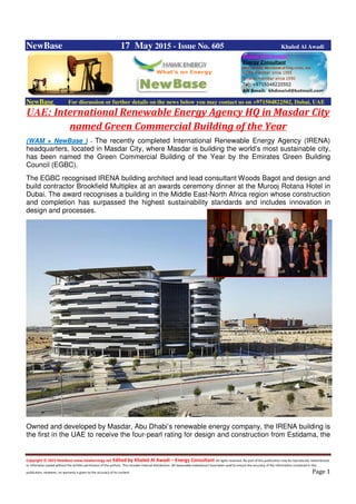 Copyright © 2015 NewBase www.hawkenergy.net Edited by Khaled Al Awadi – Energy Consultant All rights reserved. No part of this publication may be reproduced, redistributed,
or otherwise copied without the written permission of the authors. This includes internal distribution. All reasonable endeavours have been used to ensure the accuracy of the information contained in this
publication. However, no warranty is given to the accuracy of its content. Page 1
NewBase 17 May 2015 - Issue No. 605 Khaled Al Awadi
NewBase For discussion or further details on the news below you may contact us on +971504822502, Dubai, UAE
UAE: International Renewable Energy Agency HQ in Masdar City
named Green Commercial Building of the Year
(WAM + NewBase ) -- The recently completed International Renewable Energy Agency (IRENA)
headquarters, located in Masdar City, where Masdar is building the world’s most sustainable city,
has been named the Green Commercial Building of the Year by the Emirates Green Building
Council (EGBC).
The EGBC recognised IRENA building architect and lead consultant Woods Bagot and design and
build contractor Brookfield Multiplex at an awards ceremony dinner at the Murooj Rotana Hotel in
Dubai. The award recognises a building in the Middle East-North Africa region whose construction
and completion has surpassed the highest sustainability standards and includes innovation in
design and processes.
Owned and developed by Masdar, Abu Dhabi’s renewable energy company, the IRENA building is
the first in the UAE to receive the four-pearl rating for design and construction from Estidama, the
 
