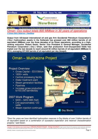 Copyright © 2015 NewBase www.hawkenergy.net Edited by Khaled Al Awadi – Energy Consultant All rights reserved. No part of this publication may be reproduced, redistributed,
or otherwise copied without the written permission of the authors. This includes internal distribution. All reasonable endeavours have been used to ensure the accuracy of the information contained in this
publication. However, no warranty is given to the accuracy of its content. Page 1
NewBase 18 May 2015 - Issue No. 606 Khaled Al Awadi
NewBase For discussion or further details on the news below you may contact us on +971504822502, Dubai, UAE
Oman: Oxy output totals 800 MMboe in 30 years of operations
© Oman Daily Observer + NewBase
Output from US-based international oil and gas firm Occidental Petroleum Corporation's
( Oxy ) hydrocarbon assets in the Sultanate has grossed over 800 million barrels of oil
equivalent (MMboe) over the three decades of its Oman operations, according to a high-
ranking executive. Robert Swain, Senior Vice President & General Manager, Occidental
Petroleum Corporation ( Oxy ) Oman, said that production from Oxyoperated fields has
tripled over the last decade to reach around 83 million barrels of oil equivalent (MMboe) in
2014, averaging 227,000 barrels of oil equivalent per day (boepd).
"Over the years we have identified hydrocarbon reserves in Oxy blocks of over 3 billion barrels of
oil equivalent based on a combination of successful exploration and reservoir characterisation
projects," said Swain.
 