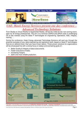 Copyright © 2015 NewBase www.hawkenergy.net Edited by Khaled Al Awadi – Energy Consultant All rights reserved. No part of this
publication may be reproduced, redistributed, or otherwise copied without the written permission of the authors. This includes internal distribution. All reasonable endeavours have been used to
ensure the accuracy of the information contained in this publication. However, no warranty is given to the accuracy of its content. Page 1
NewBase 21 May 2015 - Issue No. 609 Khaled Al Awadi
NewBase For discussion or further details on the news below you may contact us on +971504822502, Dubai, UAE
UAE: Hawk Energy Services present one day conference –
Advanced Technology Solutions
From Reality to Virtual Reality to Augmented Reality, will be the motto for the next coming event,
open for all energy professionals. The aim is to minimize CAPEX and OPEX costs in challenging
Oil & Gas markets using the latest IT technologies for engineering, Operations, HSE, Integrity,
training ….
During the conference, Hawk Energy advanced Technology Solutions will quid you through the
practical examples of your daily engineering and operations work, based on latest IT technologies
that are on deferent level, than you have known before. These proven solutions for organizations
will be showcased live with a strong focus on todays and everlasting goals of:-
• Better Quality & Integrity of data & documents.
• Faster executions of tasks.
• Increasing margins.
• Safer and more reliable production.
 